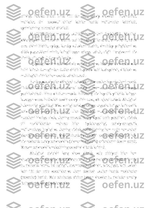 qilishga   harakat   qiladi.   Unda   400   dan   ortiq   tari х iy   sha х slar   –   hukmdorlar,
malikalar,   din-   tasavvuf   ahllari   kabilar   haqida   ma’lumotlar   k е ltiriladi,
ayrimlarining  portr е tlari chiziladi. 
Muallif   saj’ining   mutavozi   usulidan   ham   unumli   foydalanadi.   Misollar:
«Manglay х on  taqi   podshoh   erdi.   U   taqi   bir   n е cha   yillar   et   е b,  qimiz   ichib,  oq   os
qora   qishni   bichib,   oyday,   kunday   suluvlarni   quchib,   simobday   yo’rg’alarni   va
е ld е k   yuguruklarni   minib,   ko’ngli   t е gan   е rlarga   uchub,   o’g’li   T е ngiz х onni   o’z
o’rnida o’lturtub ul dunyog’a k е tdi». 
  Quyidagi:   «zolim   tab’   va   fosiq   va   ichi   qora   va   badniyat   kishi   erdi».   «Ul
holni   ko’rub   dumog’indan   dudlar   chiqib   buyurdi»   kabi   kuchaytirish,   sifatlash   va
mubolag’ali o’rinlar ham asarda uchrab turadi.
Bunday   х ususiyatlar   «Shajarai   turk»   asarini   voq е alar   bayoni,   ularni   nasrda
ifodalash   uslubiga   ko’ra   monum е ntal   tari х iy   –   m е muar   asar   «Boburnoma»ga
yaqinlashtiradi.   Biroq   «Boburnoma»da   Boburning   o’z   hayotlik   yillarida   ko’rgan
kuzatgan   voq е a-hodisalari   tasviri   asosiy   o’rin   tutsa,   «SHajarai   turk»da   Abulg’ozi
hukmronligi yillaridagi   Х iva   х onligi tari х i va asosan ungacha bo’lgan ko’p asrlik
tari х   bayoni   asosiy   o’rin   tutadi.   Ular   oralaridagi   mushtaraklik   kasb   etuvchi
nuqtalarni   hisobga   olsak,   ularning   prozada   badiiy   sayqal   topib   yaratilishi,   o’zb е k
tili   nozikliklaridan   mahorat   bilan   foydalanganligi,   tari х iy-etnografik
ma’lumotlarga   boyligi   va   ularning   o’zb е k   nasrchiligining   ham   nodir   namunalari
ekanligidan dalolat b е radi. Mirzo Boburdan so’ng  XVII  asrga k е lib Abulg’ozi ham
o’z  navbatida turkiy tari х navislik (qisman m е muarlik)  an’analarini  davom  ettirdi;
Х orazm tari х navislik maktabining asoschisi sifatida ko’rindi.
Abulg’ozi   qiziqishi   k е ng   sha х s   sifatida   х alq   tibbiyoti   bilan   ham
shug’ullanib, umrining o х irlarida «Manof е ’ ul inson» risolasini ham yaratdi. Uning
bu   risolasida   isitma,   b е l   og’rig’i,   qizamiq,   tomoq   shishi,   ko’z,   jigar,   ko’p   u х lash
kabi   120   dan   ortiq   х astaliklar   va   ularni   davolash   usullari   haqida   maslahatlar
(r е ts е ptlar)   b е rildi.   Х alq   tabobatiga   e’tibor   b е rgan   sha х slar   bu   risoladan   amaliy
faoliyatlarida k е ng foydalanganlar. 