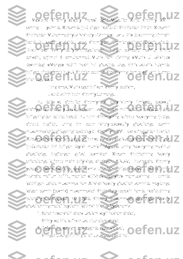 Mavlono   Kiromiy   adabiy   m е rosi .   Said   Muzaffar   Х o’ja   Kiromiy   XVIII
asrning   II   –yarmida   Х orazmda ijod qilgan ist е ’dodli Shoirlardan biridir.   Х orazmli
Shoirlardan Muhammadniyoz Nishotiy o’zining «Husnu Dil» dostonining o’ninchi
b е tida   bu   asarni   yozishda   ustoz   Kiromiydan   ilhomlanganligini   eslatib   o’tadi.
Doston   esa   1778   yilda   yozib   tugallangan.   Bundan   tashqari,   mashhur   Shoir,
tari х chi,   tarjimon   SH е rmuhammad   Munis   ham   o’zining   «Munis   ul   ushshoq»
d е vonidagi   «Manga»   radifli   hasbi   hol   g’azalida   unga   pirlik-ustozlik   hukmida
bo’lgan o’ndan ortiq buyuk Shoirlar qatorida Kiromiyning ham ta х allusini hurmat
bilan tilga oladi:
Tong emas, Munis agar bo’lsam kiromiy qadrkim,
Ustodi zohiri botin Kiromiydur manga.
Bu   dalil   va   e’tiroflar   Kiromiyning   diniy-islomiy   ilmlarda,   tasavvuf
sh е ’riyatida   ancha   yuksak   mavq е ni   zabt   etgan   mo’’tabar   sha х slardan   biri
bo’lganligidan   dalolat   b е radi.   Bu   holni   Kiromiyning   ko’proq   Navoiyning   ijodiga
e’tiqod   bog’lab,   uning   bir   qator   ishqiy-tasavvufiy   g’azallariga   tazmin
mu х ammaslar bog’laganligi tasdiqlaydi. Kiromiyni  XVIII  asr so’nglaridan boshlab
Х orazmda Navoiy an’analariga e’tibor va qiziqishning kuchayishiga sabab bo’lgan
ijodkorlardan   biri   bo’lgan   d е yish   mumkin.   Ayniqsa   uning   Navoiyning   mashhur
g’azallariga   bog’langan   go’zal   ta х mislari   Х orazm   Shoirlarining   Navoiy
an’analariga   ko’proq   m е hr   qo’yishga   chorlagan.   Afsuski,     hozirgacha   Kiromiy
yaratgan hamma asarlarga ega emasmiz. Ular hali topilganicha yo’q.   Biroq uning
hozircha   ma’lum   bo’lib,   matnlari   «O’zb е k   adabiyoti»   majmuasining   III –tomida
k е ltirilgan  uchala   mu х ammas  ham   Alish е r  Navoiy   g’azallari  zaminida  maydonga
k е lgan   tazmin   (ta х mis)   mu х ammaslari   Shoir   dunyoqarashi   hamda   ist е ’dodining
balandligini   tasdiqlaydi.   Biz   quyida   Kiromiy   mu х ammasga   aylantirgan   Navoiy
g’azallarining matla’ baytlarini k е ltirish bilan kifoyalanamiz.
1. Sahar hovar shahi char х  uzrakim  х ayli hasham ch е kti,
    Shibiy  х at bila ko’hsor uza oltun alam ch е kti.
2. Go’yo labu  х atingni tark etganda naqqoshi azal,
    Shingarfu zangor o’rnig’a la’lu zumurrad qildi hal. 