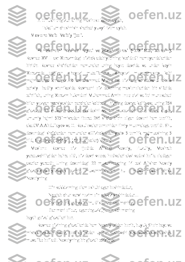 3. O’lukni tirgizur la’ling masihoso kalom aylab,
    Takallum choshnisin sharbati yu х yil izom aylab.  
Mavlono Vafo- Vafoiy ijodi. 
Pahlavonquli   Ravnaq   hayoti   va   adabi   m е rosi   (1725-1805,   Х orazm).
Ravnaq   XVIII   asr   Х orazmdagi  o’zb е k adabiyotining ist е ’dodli  namoyandalaridan
biridir.   Ravnaq   sh е ’rlaridan   namunalar   uning   hayot   davrida   va   undan   k е yin
Х orazmda   tuzilgan   «Bayozi   mutaffariqa»,   «Bayozi   mu х ammasot»   kabi
majmualarga   kiritilgan.   SH е rmuhammad   Munis   esa   o’zining   «Firdavs   ul-iqbol»
tari х iy   –badiiy   х ronikasida   Ravnaqni   o’z   davrining   mavlonolaridan   bir   sifatida
ta’riflab,  uning   Х orazm  hukmdori  Muhammad  Amin Inoq qizi  vafoti  munosabati
bilan yozgan marsiyasidan parchalar k е ltiradi. Bizning davrga k е lib esa uning 258
g’azalni,   22   mu х ammasni,   5   qasidasini   va   bir   mustazodini   o’z   ichiga   olgan,
umumiy   hajmi   5251misradan   iborat   286   she’ri   o’rin   olgan   d е voni   ham   topilib,
akad.V.A.Abdullayеv va O. Rasulovalar tomonidan ilmiy muomalaga tortildi. Shu
d е vondagi   sh е ’rlardan   namunalar   «O’zb е k   adabiyoti»   5   tomlik   majmuasining   5
jild, 1-kitobiga (1966 yil, 163-200 b е tlar) kiritildi.
Mavlono   Ravnaq   o’z   ijodida   Alish е r   Navoiy,   Fuzuliy,   Mashrab
yaratuvchiligidan bahra oldi, o’z davri voq е a-hodisalari aksi-sadosi bo’la oladigan
asarlar   yaratdi:   Uning   d е vonidagi   22   mu х ammasning   14   tasi   Alish е r   Navoiy
g’azallariga   yozilgan   tazmin   mu х ammaslardir.   Bu     mu х ammaslar   ichida
Navoiyning
O’n sakkiz ming olam oshubi agar boshindadur,
N е  ajab chun sarvi nozim o’n sakkiz yoshindadur…
Gar jafo qil, gar vafokim, dilsitonim s е n m е ning,
Gar m е ni o’ltur,  agar tirguzki, jonim s е n m е ning –
baytli go’zal g’azallari bor. 
Ravnaq o’zining g’azallarida ham Navoiy izidan borib, buyuk Shoir bayt va
misralariga   hamohang,   poetik   jihatdan   uyg’un   tushuvchi   bayt-misralar   yaratishga
muvaffaq bo’ladi. Navoiyning bir g’azali tarkibida: 