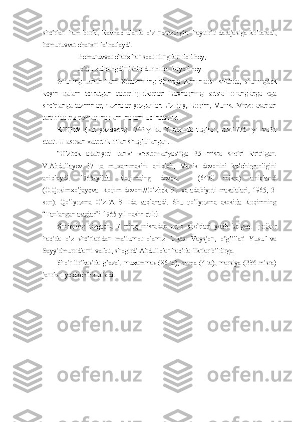 sh е ’rlari   ham   borki,   Ravnaq   ularda  o’z  noroziligini   hayqiriq  darajasiga   ko’taradi,
b е muruvvat char х ni la’natlaydi.
B е muruvvat char х  har soat olingdan dod h е y,
Jabru zulmingdin ishimdur nolai faryod h е y.
SHuning   uchun   ham   Х orazmning   Shoirga   zamondosh   sifatida,   shuningd е k
k е yin   qalam   t е bratgan   qator   ijodkorlari   Ravnaqning   sotsial   ohanglarga   ega
sh е ’rlariga   tazminlar,   naziralar   yozganlar.   Ozodiy,   Roqim,   Munis.   Mirzo   asarlari
tartibida biz ravnaqona namunalarni uchratamiz.
ROQIM   (xat   yozuvchi)   1742-yilda   Xorazmda   tug’ilib,   tax.1776-   yil   vafot
etadi. U asosan xattotlik bilan shug’ullangan. 
“O’zbek   adabiyoti   tarixi   xrestomatiyasi”ga   35   misra   she’ri   kiritilgan.
V.Abdullayev   17   ta   muxammasini   aniqlab,   Munis   devonini   ko’chirganligini
aniqlaydi.   1965-yilda   Roqimning   devoni     (6470   misra)   aniqlandi
(O.Qosimxo’jayeva.   Roqim   devoni//O’zbek   tili   va   adabiyoti   masalalari,   1965,   2-
son).   Qo’lyozma   O’zFA   SHIda   saqlanadi.   Shu   qo’lyozma   asosida   Roqimning
“Tanlangan asarlar”i 1965-yil nashr etildi.  
Shoirning   bizgacha   7   ming   misradan   ortiq   she’rlari   yetib   kelgan.   Ijodkor
haqida   o’z   she’rlaridan   ma’lumot   olamiz.   Ukasi   Vaysjon,   o’g’illari   Yusuf   va
Sayyidmurodlarni vafoti, shogirdi Abdullolar haqida fikrlar bildirga.
Shoir lirikasida g’azal, muxammas (86 ta), noma (4 ta), marsiya (336 misra)
janrlari yetakchilik qiladi.  
 
  
