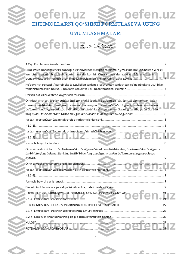 EHTIMOLLARNI QO‘SHISH FORMULASI VA UNING
UMUMLASHMALARI  
MUNDARIJA
1.2-§. Kombinatorika elementlari. ............................................................................................................... 7
Biror qoida bo‘yicha chekli sondagi elementlardan tuzilgan to‘plamning mumkin bo‘lgan barcha turli xil 
kombinatsiyalarini hisoblashga doir masalalar kombinatorika masalalari deyiladi. Matematikaning 
bunday masalarini yechish bilan shug‘ullanadigan bo‘limi  kombinatorika  deyiladi. .................................... 7
Ko‘paytirish qoidasi. Agar ob’ekt ta usul bilan tanlansa va shunday tanlashdan so‘ng ob’ekt ta usul bilan 
tanlanishi mumkin bo‘lsa, u holda va tanlov ta usul bilan tanlanishi mumkin. ............................................ 7
Demak olti xil buterbrod tayyorlash mumkin. ............................................................................................. 8
O‘rinlashtirishlar.  ta elementdan tuzilgan chekli to‘plam berilgan bo‘lsin. ta turli elementdan tadan 
o‘rinlashtirishlar deb, berilgan ta elementdan olingan ta elementni o‘z ichiga olgan barcha mumkin 
bo‘lgan shunday gruppalarga aytiladiki, ular bir-birlaridan yo elementlarining tarkibi, yo tartibi bilan 
farq qiladi. ta elementdan tadan tuzilgan o‘rinlashtirishlar soni orqali belgilanadi. ................................... 8
 ta turli elementdan tadan takrorsiz o‘rinlashtirishlar soni .......................................................................... 8
 (1.2.1) ......................................................................................................................................................... 8
 ta turli elementdan tadan takrorlanadigan o‘rinlashtirishlar soni .............................................................. 8
 (1.2.2) ......................................................................................................................................................... 8
formula bo‘yicha topiladi. ............................................................................................................................ 8
O‘rin almashtirishlar.  ta turli elementdan tuzilgan o‘rin almashtirishlar deb, ta elementdan tuzilgan va 
bir-biridan faqat elementlarining tartibi bilan farq qiladigan mumkin bo‘lgan barcha gruppalarga 
aytiladi. ........................................................................................................................................................ 9
O‘rin almashtirishlar soni orqali belgilanadi. ............................................................................................... 9
 ta turli elementdan takrorlamasdan o‘rin almashtirishlar soni ................................................................... 9
 (1.2.4) ......................................................................................................................................................... 9
formula bo‘yicha aniqlanadi. ....................................................................................................................... 9
Demak 4 xil fanni dars jadvaliga 24 xil usulda joylashtirish mumkin. ........................................................... 9
II BOB. EHTIMOLLARNI QO‘SHISH FORMULALARINING ASOSIY VARIANTLARI .......................................... 21
2.1-§. Ehtimollarni qo‘shish formulasi ....................................................................................................... 21
III BOB. MOS TUSHISHLAR SONLARINING KO‘P O‘LCHOVLI TAQSIMOTI .................................................... 29
3.1-§. Ehtimollarni qo‘shish teoremasining umumlashmasi ...................................................................... 29
3.2-§. Mos tushishlar sonlarining ko‘p o‘lchovli taqsimoti haqida ............................................................. 32
XULOSA. ..................................................................................................................................................... 37
FOYDALANILGAN ADABIYOTLAR ................................................................................................................ 39
1 