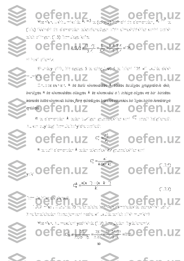 Yechish.  Ushbu misolda 5	1	k  ta (atirgul) birinchi tip elementdan,  4
2 k
 ta
(lola)   ikkinchi   tip   elementdan   takrorlanadigan   o‘rin   almashtirishlar   sonini   topish
talab qilingan. (1.5) formulaga ko‘ra	
126	4	3	2	1	
6	7	8	9	
!4!5	
!9	
!4!5	
)!4	5(	)4,5(9					
						
		P
ni   hosil   qilamiz .
Shunday   qilib ,   bir   egatga   5   ta   atirgul   va   4   ta   lolani   126   xil   usulda   ekish
mumkin .
Gruppalashlar.  
n   ta   turli   elementdan  	k   tadan   tuzilgan   gruppalash   deb,
berilgan  	
n   ta elementdan olingan  	k   ta elementni o‘z ichiga olgan va bir–biridan
kamida bitta elementi bilan farq qiladigan barcha mumkin bo‘lgan birlashmalarga
aytiladi.	
n
  ta   elementdan  	k   tadan   tuzilgan   gruppalashlar   soni  	knC   orqali   belgilanadi.
Bu son quyidagi formula bo‘yicha topiladi: 
.
k k
nk
n
PA
C 	
n
 ta turli elementdan 	k  tadan takrorlashsiz  g ruppalashlar soni
!
!( )!k
n n
C
k n k

                                           ( 1.2.6 )
yoki 	
!	
)1	(	)1	(	
k	
k	n	n	n	Ckn	
				
                                            ( 1.2.7 )
formula bilan aniqlanadi.
1.2.7-misol.  Guruhda 25 nafar talaba bor. Fan olimpiadasida qatnashish uchun
3 nafar talabadan iborat jamoani necha xil usulda tanlab olish mumkin?
Yechish.  Bu masalani yechishda (1.7) formuladan foydalanamiz.
2300
321 232425
!22!3 !25
)!325(!3 !25
3
25 
 


C
10 