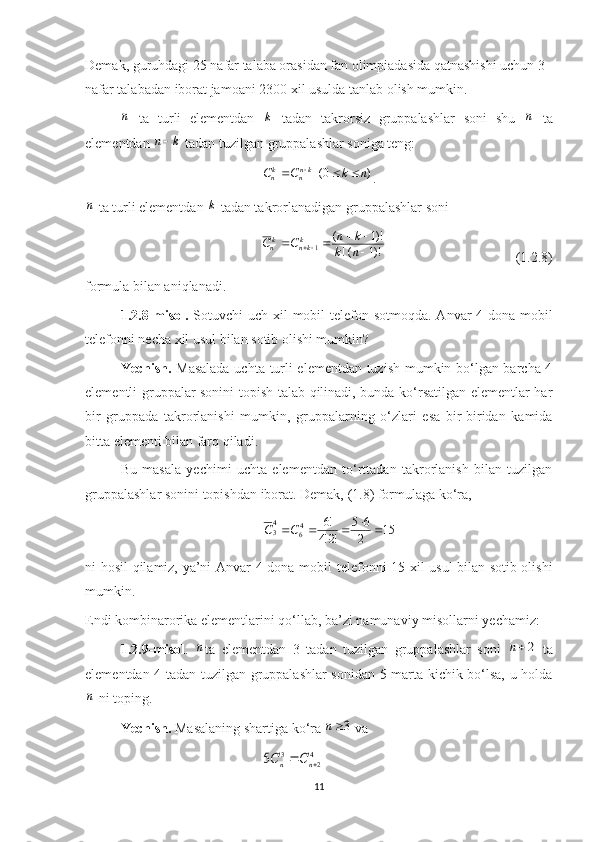 Demak, guruhdagi 25 nafar talaba orasidan fan olimpiadasida qatnashishi uchun 3 
nafar talabadan iborat jamoani 2300 xil usulda tanlab olish mumkin.n
  ta   turli   elementdan  	k   tadan   takrorsiz   gruppalashlar   soni   shu  	n   ta
elementdan 	
k	n  tadan tuzilgan gruppalashlar soniga teng:
)0( nkCC kn
nk
n  
.                                     	
n
 ta turli elementdan 	k  tadan takrorlanadigan  g ruppalashlar soni
!)1(! )!1(
1
 


nk kn
CC k
knk
n
                                     ( 1.2.8 )
formula bilan aniqlanadi.
1.2.8-m isol .   Sotuvchi uch xil   mobil telefon   sotmoqda. Anvar  4 dona   mobil
telefon ni necha xil usul bilan sotib olishi mumkin?
Yechish.   Masalada uchta turli elementdan tuzish mumkin bo‘lgan barcha 4
elementli gruppalar sonini topish talab qilinadi, bunda ko‘rsatilgan elementlar har
bir   gruppada   takrorlanishi   mumkin,   gruppalarning   o‘zlari   esa   bir-biridan   kamida
bitta elementi bilan farq qiladi.
Bu   masala   yechimi   uchta   elementdan   to‘rttadan   takrorlanish   bilan   tuzilgan
g ruppalashlar  sonini topishdan iborat. Demak, (1.8) formulaga ko‘ra,	
15	2
6	5	
!2!4	
!6	46	
43						C	C
ni hosil qilamiz, ya’ni Anvar 4 dona   mobil telefon ni 15 xil usul bilan sotib olishi
mumkin.
Endi kombinarorika elementlarini qo‘llab, ba’zi namunaviy misollarni yechamiz:
1.2.9-misol .  	
n ta   elementdan   3   tadan   tuzilgan   gruppalashlar   soni  	2n   ta
elementdan 4 tadan tuzilgan gruppalashlar sonidan 5 marta kichik bo‘lsa, u holda	
n
 ni toping.
Yechish.  Masalaning shartiga ko‘ra 	
3n  va	
4
2	
3	5			n	n	C	C
11 