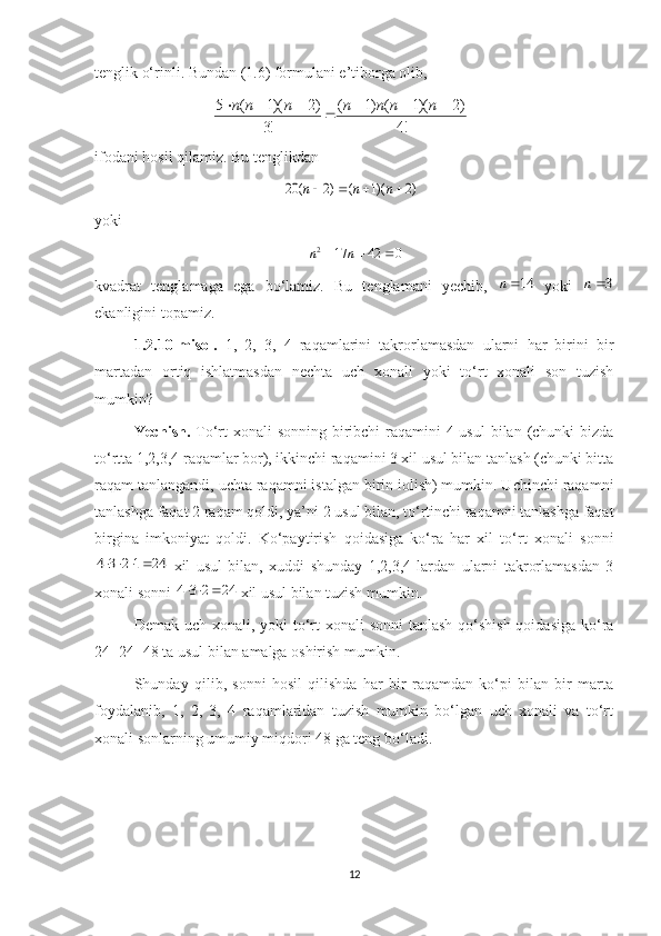 tenglik o‘rinli. Bundan (1.6) formulani e’tiborga olib, 
!4 )2)(1()1(
!3 )2)(1(5 
 nnnnnnn
ifodani hosil qilamiz. Bu tenglikdan)2	)(1	(	)2	(	20					n	n	n
yoki	
0	42	17	2				n	n
kvadrat   tenglamaga   ega   bo‘lamiz.   Bu   tenglamani   yechib,  	
14n   yoki  	3n
ekanligini topamiz.
1.2.10-m isol .   1,   2,   3,   4   raqamlarini   takrorlamasdan   ularni   har   birini   bir
martadan   ortiq   ishlatmasdan   nechta   uch   xonali   yoki   to‘rt   xonali   son   tuzish
mumkin?
Yechish.   To‘rt xonali  sonning biribchi  raqamini  4 usul  bilan (chunki bizda
to‘rtta 1,2,3,4 raqamlar bor), ikkinchi raqamini 3 xil usul bilan tanlash (chunki bitta
raqam tanlangandi, uchta raqamni istalgan birin iolish) mumkin. Uchinchi raqamni
tanlashga faqat 2 raqam qoldi, ya’ni 2 usul bilan, to‘rtinchi raqamni tanlashga faqat
birgina   imkoniyat   qoldi.   Ko‘paytirish   qoidasiga   ko‘ra   har   xil   to‘rt   xonali   sonni	
24	1	2	3	4				
  xil   usul   bilan,   xuddi   shunday   1,2,3,4   lardan   ularni   takrorlamasdan   3
xonali sonni 	
24	2	3	4			  xil usul bilan tuzish mumkin.
Demak uch xonali, yoki to‘rt  xonali sonni  tanlash qo‘shish qoidasiga ko‘ra
24+24=48 ta usul bilan amalga oshirish mumkin.
Shunday   qilib,   sonni   hosil   qilishda   har   bir   raqamdan   ko‘pi   bilan   bir   marta
foydalanib,   1,   2,   3,   4   raqamlaridan   tuzish   mumkin   bo‘lgan   uch   xonali   va   to‘rt
xonali sonlarning umumiy miqdori 48 ga teng bo‘ladi.
12 