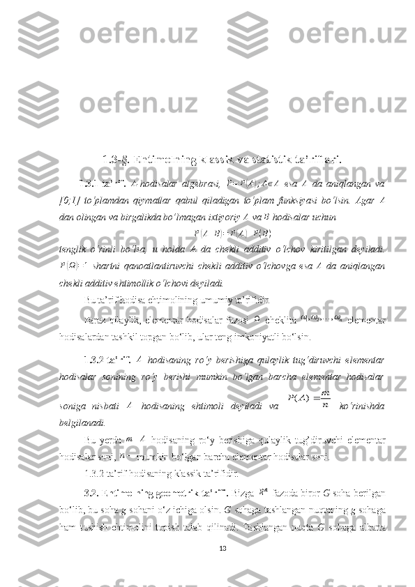 1.3-§. Ehtimolning klassik va statistik ta’riflari.
1.3.1-ta’rif.   A
- hodisalar   algebrasi,  P=	P(A);A∈A   esa   A
  da   aniqlangan   va
[0;1]   to‘plamdan   qiymatlar   qabul   qiladigan   to‘plam   funksiyasi   bo‘lsin.   Agar  	
A
dan olingan va birgalikda bo’lmagan ixtiyoriy  A
  va  В
 hodisalar uchun	
P(A+B)=	P(A)+P(B)
tenglik   o‘rinli   bo‘lsa,   u   holda   A
  da   chekli   additiv   o‘lchov   kiritilgan   deyiladi.
P	
( Ω	) = 1
  shartni   qanoatlantiruvchi   chekli   additiv   o‘lchovga   esa  	A   da   aniqlangan
chekli additiv ehtimollik o‘lchovi   deyiladi.
Bu ta’rif hodisa ehtimolining umumiy ta’rifidir.
Faraz  qilaylik, elementar  hodisalar  fazosi   
  cheklita   1 2 , , ,
n	
  
  elementar
hodisalardan tashkil topgan bo‘lib, ular teng imkoniyatli bo‘lsin.
1.3.2 -ta’rif.   A
  hodisaning   ro‘y   berishiga   qulaylik   tug‘diruvchi   elementar
hodisalar   sonining   ro‘y   berishi   mumkin   bo‘lgan   barcha   elementar   hodisalar
son i ga   nisbati   A
  hodisaning   ehtimoli   deyiladi   va  	
n
m	A	P	)	(   ko‘rinishda
belgilanadi.
B u   y erda   Am 
  hodisaning   ro‘y   berishiga   qulaylik   tug’dir uvchi   elementar
hodisalar soni,  n
 mumkin bo‘lgan  barch a elementar hodisalar soni.
1. 3.2-ta’rif hodisaning klassik ta’rifidir.
3.2. Ehtimolning geometrik ta’rifi.  Bizga  n
R
 fazoda biror  G  soha berilgan
bo‘lib, bu soha  g  sohani o‘z ichiga olsin.  G  sohaga tashlangan n uqtaning  g  sohaga
ham   tushish   ehtimolini   topish   talab   qilinadi.   Tashlangan   nuqta   G   sohaga   albatta
13 