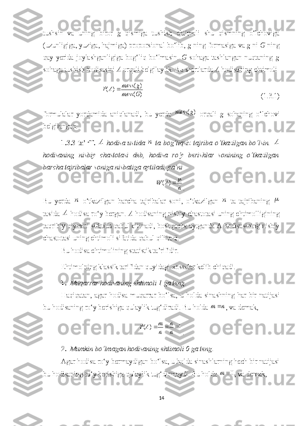 tushsin   va   uning   biror   g   qismiga   tushish   ehtimoli   shu   qismning   o‘lchoviga
(uzunligiga, yuziga, hajmiga) proporsional bo‘lib,  g  ning formasiga va  g  ni  G  ning
qay   yerida   joylashganligiga   bog‘liq   bo‘lmasin.   G   sohaga   tashlangan   nuqtaning   g
sohaga tushish hodisasini  A  orqali belgilaylik. Bu shartlarda  A  hodisaning ehtimoli
)( )(
)(
Gmess gmess
AP 
                                                                  (1.3.1)
formulalar   yordamida   aniqlanadi,   bu   yerda   )( gmess
  orqali   g   sohaning   o‘lchovi
belgilangan.
1.3.3-ta’rif.   A
  hodisa ustida   n
  ta bog‘liqsiz tajriba o‘tkazilgan bo‘lsin.   A
hodisaning   nisbiy   chastotasi   deb,   hodisa   ro‘y   berishlar   sonining   o‘tkazilgan
barcha tajribalar soniga nisbatiga aytiladi, ya’ni
nAW )(
.
Bu   yerda   n
  o‘tkazilgan   barcha   tajribalar   soni,   o‘tkazilgan   n
  ta   tajribaning  	

tasida   A
  hodisa ro‘y bergan.   A   hodisaning nisbiy chastotasi uning ehtimolligining
taqribiy qiymati sifatida qabul qilinadi, boshqacha aytganda A hodisasining nisbiy
chastotasi uning ehtimoli sifatida qabul qilinadi.
Bu hodisa ehtimolining statistik ta’rifidir.
Ehtimolning  klassik  tarifida n  quyidagi xossalar kelib chiqadi.
1. Muqarrar hodisaning ehtimoli 1 ga teng .
Haqiqatan,  agar  hodisa  muqarrar   bo‘lsa,   u holda  sinashning  har   bir   natijasi
bu hodisaning ro‘y berishiga qulaylik tug‘diradi. Bu holda  m n 
, va demak,
( ) 1 m n
P A
n n  
.
2. Mumkin bo‘lmagan hodisaning ehtimoli 0 ga teng .
Agar hodisa ro‘y bermaydigan bo‘lsa, u holda sinashlarning hech bir natijasi
bu hodisaning ro‘y berishiga qulaylik tug‘dirmaydi. Bu holda  0m 
, va demak,
14 