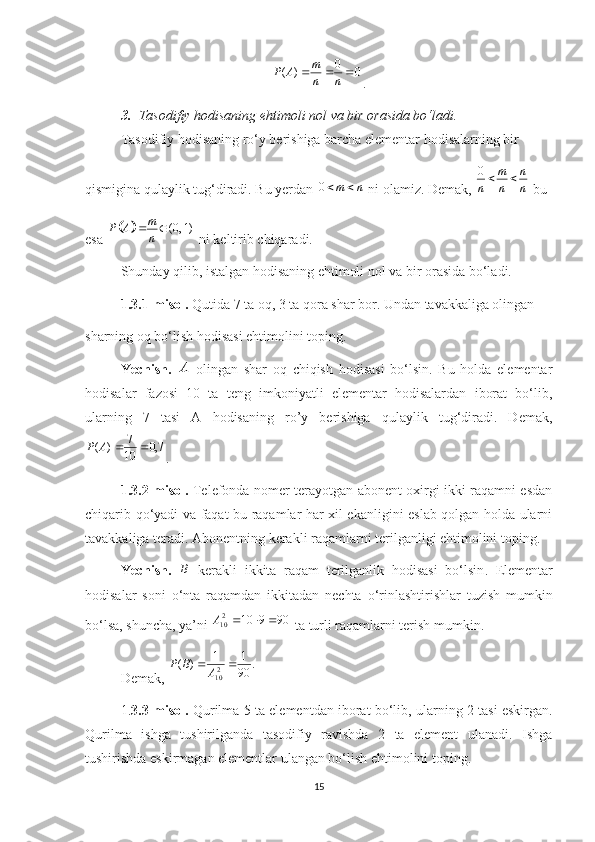 00
)( 
nnm
AP
.
3. Tasodifiy hodisaning ehtimoli nol va bir orasida bo‘ladi.
Tasodifiy hodisaning ro‘y berishiga barcha elementar hodisalarning bir 
qismigina qulaylik tug‘diradi. Bu yerdan  0 m n 
 ni olamiz. Demak,  0 m n
n n n  
 bu 
esa 	 (0, 1)m
P A
n 
 ni keltirib chiqaradi.
Shunday qilib, istalgan hodisaning ehtimoli nol va bir orasida bo‘ladi.
1.3.1-misol.  Qutida 7 ta oq, 3 ta qora shar bor. Undan tavakkaliga olingan
sharning oq bo‘lish hodisasi ehtimolini toping.
Yechish.   A
  olingan   shar   oq   chiqish   hodisasi   bo‘lsin.   Bu   holda   elementar
hodisalar   fazosi   10   ta   teng   imkoniyatli   elementar   hodisalardan   iborat   bo‘lib,
ularning   7   tasi   A   hodisaning   ro’y   berishiga   qulaylik   tug‘diradi.   Demak,
7,0
10 7
)( AP
.
1.3.2-misol.   Telefonda nomer terayotgan abonent oxirgi ikki raqamni esdan
chiqarib qo‘yadi va faqat bu raqamlar har xil ekanligini eslab qolgan holda ularni
tavakkaliga teradi. Abonentning kerakli raqamlarni terilganligi ehtimolini toping.
Yechish.   B
–kerakli   ikkita   raqam   terilganlik   hodisasi   bo‘lsin .   Elementar
hodisalar   soni   o‘nta   raqamdan   ikkitadan   nechta   o‘rinlashtirishlar   tuzish   mumkin
bo‘lsa, shuncha, ya’ni  909102
10 A
 ta turli raqamlarni terish mumkin.
Demak,   .
90 11
)(
2
10 
ABP
1. 3. 3-misol.   Qurilma 5 ta elementdan iborat bo‘lib, ularning 2 tasi eskirgan.
Qurilma   ishga   tushirilganda   tasodifiy   ravishda   2   ta   element   ulanadi.   Ishga
tushirishda eskirmagan elementlar ulangan bo‘lish ehtimolini toping.
15 