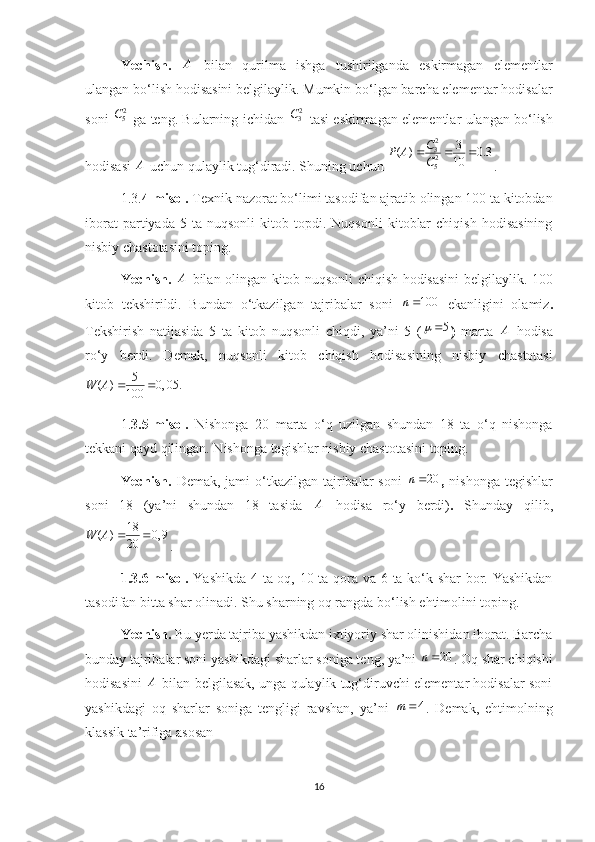 Yechish.   A
  bilan   qurilma   ishga   tushirilganda   eskirmagan   elementlar
ulangan bo‘lish hodisasini belgilaylik. Mumkin bo‘lgan barcha elementar hodisalar
soni   2
5C
  ga teng. Bularning ichidan   2
3C
  tasi eskirmagan elementlar ulangan bo‘lish
hodisasi  A
 uchun qulaylik tug‘diradi. Shuning uchun  2
3
2
5 3
( ) 0.3
10C
P A
C  
. 
1.3. 4-misol.  Texnik nazorat bo‘limi tasodifan ajratib olingan 100 ta kitobdan
iborat   partiyada   5   ta  nuqsonli   kitob   topdi.   Nuqsonli   kitoblar   chiqish   hodisasining
nisbiy chastotasini toping.
Yechish.   A
  bilan olingan kitob nuqsonli chiqish hodisasini belgilaylik. 100
kitob   tekshirildi.   Bundan   o‘tkazilgan   tajribalar   soni   100n 
  ekanligini   olamiz .
Tekshirish   natijasida   5   ta   kitob   nuqsonli   chiqdi,   ya’ni   5   ( 5
)   marta   A
  hodisa
ro‘y   berdi.   Demak,   nuqsonli   kitob   chiqish   hodisasining   nisbiy   chastotasi
5
( ) 0, 05.
100W A  
1. 3. 5-misol.   Nishonga   20   marta   o‘q   uzilgan   shundan   18   ta   o‘q   nishonga
tekkani qayd qilingan. Nishonga tegishlar nisbiy chastotasini toping.
Yechish.   Demak,  jami  o‘tkazilgan tajribalar  soni   20n 
,   nishonga  tegishlar
soni   18   (ya’ni   shundan   18   tasida   A
  hodisa   ro‘y   berdi) .   Shunday   qilib,
18
( ) 0, 9
20W A  
.
1.3.6-misol.   Yashikda 4 ta oq, 10 ta qora va 6 ta ko‘k shar  bor. Yashikdan
tasodifan bitta shar olinadi. Shu sharning oq rangda bo‘lish ehtimolini toping.
Yechish.  Bu yerda tajriba yashikdan ixtiyoriy shar olinishidan iborat. Barcha
bunday tajribalar soni yashikdagi sharlar soniga teng, ya’ni  20n
. Oq shar chiqishi
hodisasini   A
 bilan belgilasak, unga qulaylik tug‘diruvchi elementar hodisalar soni
yashikdagi   oq   sharlar   soniga   tengligi   ravshan,   ya’ni   4m
.   Demak,   ehtimolning
klassik ta’rifiga asosan 
16 