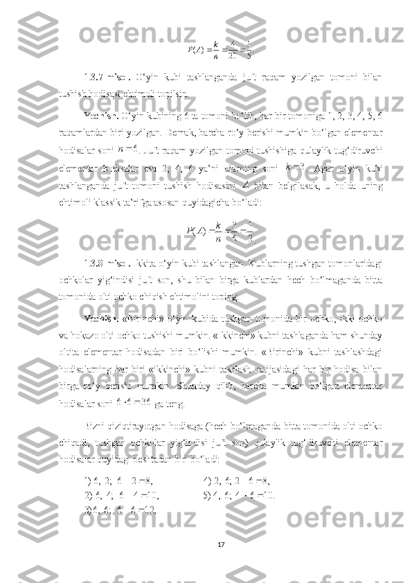 .
51
20 4
)( 
nk
AP
1. 3.7-misol.   O‘yin   kubi   tashlanganda   juft   raqam   yozilgan   tomoni   bilan
tushish hodisasi ehtimoli topilsin.
Yechish.  O‘yin kubining 6 ta tomoni bo‘lib, har bir tomoniga 1, 2, 3, 4, 5, 6
raqamlardan biri yozilgan. Demak, barcha ro‘y berishi mumkin bo‘lgan elementar
hodisalar soni   6n
. Juft raqam yozilgan tomoni tushishiga qulaylik tug‘diruvchi
elementar   hodisalar   esa   2,   4,   6   ya’ni   ularning   soni   3k
.   Agar   o‘yin   kubi
tashlanganda   juft   tomoni   tushish   hodisasini   A
  bilan   belgilasak,   u   holda   uning
ehtimoli klassik ta’rifga asosan quyidagicha bo‘ladi:
21
63
)( 
nk
AP
.
1. 3.8-misol.  Ikkita o‘yin kubi tashlangan. Kublarning tushgan tomonlaridagi
ochkolar   yig‘indisi   juft   son,   shu   bilan   birga   kublardan   hech   bo‘lmaganda   bitta
tomonida olti ochko chiqish ehtimolini toping.
Yechish.   «Birinchi»   o‘yin   kubida   tushgan   tomonida   bir   ochko,   ikki   ochko
va hokazo olti ochko tushishi mumkin. «Ikkinchi» kubni tashlaganda ham shunday
oltita   elementar   hodisadan   biri   bo‘lishi   mumkin.   «Birinchi»   kubni   tashlashdagi
hodisalarning   har   biri   «ikkinchi»   kubni   tashlash   natijasidagi   har   bir   hodisa   bilan
birga   ro‘y   berishi   mumkin.   Shunday   qilib,   barcha   mumkin   bo‘lgan   elementar
hodisalar soni  3666 
 ga teng. 
Bizni qiziqtirayotgan hodisaga (hech bo‘lmaganda bitta tomonida olti ochko
chiqadi,   tushgan   ochkolar   yig‘indisi   juft   son)   qulaylik   tug‘diruvchi   elementar
hodisalar quyidagi beshtadan biri bo‘ladi:
,1266;6,6)3 .1064;6,4)5,1046;4,6)2 ,862;6,2)4,826;2,6)1
  
 
17 