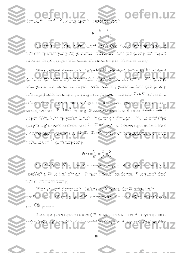 Demak, 5	,	36			k	n , izlanayotgan hodisaning ehtimoli:
.
36 5

nk
P
1.3.9- misol .   Uchta   o ‘ yin   kubini   tashlashda   ikkita   kubning   ( qaysilari
bo ‘ lishining   ahamiyati   yo ‘ q )   yoqlarida   oltidan   farqli   turli   ( oltiga   teng   bo ‘ lmagan )
ochkolar   chiqish ,  qolgan   bitta   kubda   olti   ochko   chiqish   ehtimolini   toping .
Yechish.  Jami elementar hodisalar  ( , , ) i j k
ko‘rinishda bo‘lib,  , ,i j k
 lar 1dan 6
gacha bo‘lgan natural qiymatlarni qabul qiladi, demak, ular soni   3
6 216 
  ga teng.
Bitta   yoqda   olti   ochko   va   qolgan   ikkita   kubning   yoqlarida   turli   (oltiga   teng
bo‘lmagan) ochkolar chiqishiga qulaylik tug‘diruvchi hodisalar  (6, , ) j k
 ko‘rinishda
bo‘lib,   ,j k
  lar   1   dan   5   gacha   bo‘lgan   har   xil   natural   qiymatlarni   qabul   qiladi,
demak, ular soni   2
5 5 20  
  ga teng. Xuddi shunday birida 6 ochko   ( , 6, ) ,	
 ( , , 6) i k i k
qolgan   ikkita   kubning   yoqlarida   turli   oltiga   teng   bo‘lmagan   ochkolar   chiqishiga
qulaylik tug‘diruvchi hodisalar soni  20 20 40  
 bo‘ladi. Izlanayotgan ehtimol bizni
qiziqtirayotgan hodisalar soni  20 20 20 60   
 ni mumkin bo‘lgan barcha elementar
hodisalar soni  3
6
ga nisbatiga teng:
360 10 5
( ) .
6 36 18Р A   
1.3.10-misol .   N
  ta   detaldan   iborat   partiyada   n
  ta   yaroqli   detal   bor.
Tavakkaliga   m
  ta   detal   olingan.   Olingan   detallar   orasida   rosa   k
  ta   yaroqli   detal
bo‘lish ehtimolini toping.
Yechish.  Jami elementar hodisalar soni  N
 ta detaldan  m
 tadan detalni
ajratib olish usullari soniga, ya’ni  N
 ta elementdan  m
 tadan tuzilgan gruppalashlar
soni  m
NС
 ga teng.
Bizni   qiziqtirayotgan   hodisaga   ( m
  ta   detal   orasida   rosa   k
  ta   yaroqli   detal
bor) qulaylik tug‘diruvchi hodisalar sonini hisoblaymiz:  n
 ta yaroqli detal orasidan
18 