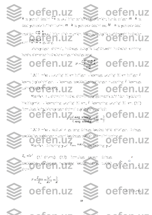 k
 ta yaroqli detalni   к
nС
 ta usul bilan tanlab olish mumkin; bunda qolgan  km 
 ta
detal yaroqsiz bo‘lishi lozim:  km 
 ta yaroqsiz detalni esa  nN 
 ta yaroqsiz detal
orasidan   km
nNC 

  usul   bilan   olish   mumkin.   Demak,   qulaylik   tug‘diruvchi   hodisalar
soni  km
nNk
n CС 

 ga teng.
Izlanayotgan   ehtimol,   hodisaga   qulaylik   tug‘diruvchi   hodisalar   sonining
barcha elementar hodisalar soniga nisbatiga teng:
m
N km
nNk
n
C CC
P 


.
1.3.11-misol.   Uzunligi 30 sm bo‘lgan L kesmaga uzunligi 20 sm bo’lgan   l
kesma   joylashtirilgan.   L   kesmaga   tavakkaliga   tashlangan   nuqtaning   l
  kesmaga
tushish ehtimolini toping.
Yechish . Bu ehtimolni  hodisa  ehtimolining geometrik ta’rifidan foydalanib
hisoblaymiz.   L   kesmaning   uzunligi   30   sm,   l
  kesmaning   uzunligi   20   sm.   (3.1)
formulaga ko‘ra izlanayotgan ehtimol quyidagicha topiladi:
.
32
30 20

uzunliginingL uzunliginingl
P
1. 3. 12-misol .   Radiusi   r
  ga   teng   doiraga   kvadrat   ichki   chizilgan.   Doiraga
tavakkaliga tashlangan nuqtani kvadratga tushish ehtimolini toping.
Yechish .   Doiraning   yuzi   2
rS
doira 
,   kvadratning   yuzi
2
2
kvS r 
  (3.1-chizma).   (3.2)   formulaga   asosan   doiraga
tavakkaliga   tashlangan   nuqtaning   kvadrat   ichiga   tushish
ehtimoli       
.22
22	
	

rr
SS
P
kvdoira
     
1. 3.1-chizma
19 