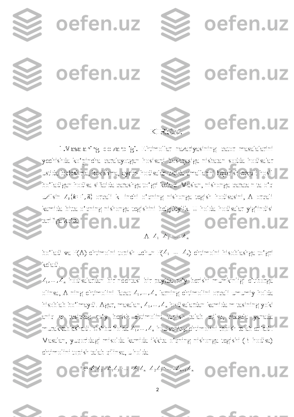 KIRISH.
1.Masalaning   dolzarbligi.   Ehtimollar   nazariyasining   qator   masalalarini
yechishda   ko‘pincha   qaralayotgan   hosisani   boshqasiga   nisbatan   sodda   hodisalar
ustida birlashma, kesishma, ayrim hodisalar ustida amallarini bajarish orqali hosil
bo‘ladigan hodisa sifatida qarashga to‘gri keladi. Maslan, nishonga qarata n ta o‘q
uzilsin   A
k ( k = 1 , n )
  orqali   k-   inchi   o‘qning   nishonga   tegish   hodisasini,   A   orqali
kamida   bitta   o‘qning   nishonga   tegishini   belgilaylik.   U   holda   hodisalar   yig‘indisi
tarifiga ko‘ra 
A=A1+A2+…	+An
bo‘ladi   va   P(A)   ehtimolni   topish   uchun   P( A
1 + … + A
n )   ehtimolni   hisoblashga   to‘gri
keladi.	
A1,…	,An
  hodisalardan   bir   nechtasi   bir   paytda   ro‘y   berishi   mumkinligi   e’tiborga
olinsa,   A   ning   ehtimolini   faqat   A
1 , … , A
n   larning   ehtimolini   orqali   umumiy   holda
hisoblab bo‘lmaydi. Agar, masalan,  	
A1,…	,An  hodisalardan kamida m tasining yoki
aniq   m   tasining   ro‘y   berish   ehtimolini   topish   talab   etilsa,   masala   yanada
murakkablashadi. Ushbu holda  	
A1,…	,An   hodisaning ehtimolini topish talab etiladi.
Masalan,   yuqoridagi   misolda   kamida   ikkita   o‘qning   nishonga   tegishi   (B   hodisa)
ehtimolini topish talab qilinsa, u holda 
                       B= A
1 A
2 + A
1 A
3 + … + A
1 A
n + A
2 A
3 + … + A
n − 1 A
n
2 