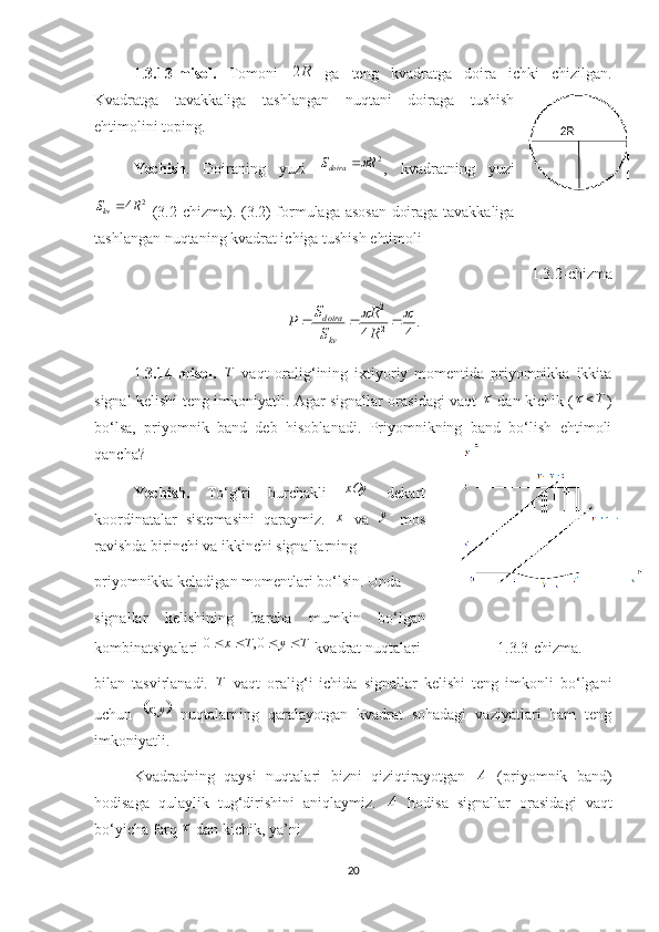 1. 3.13-misol.   Tomoni   R2
  ga   teng   kvadratga   doira   ichki   chizilgan.
Kvadratga   tavakkaliga   tashlangan   nuqtani   doiraga   tushish
ehtimolini toping. 
Yechish .   Doiraning   yuzi   2
RS
doir a 
,   kvadratning   yuzi
2
4
kvS R 
  (3.2-chizma). ( 3. 2) formulaga asosan doiraga tavakkaliga
tashlangan nuqtaning kvadrat ichiga tushish   ehtimoli
1. 3. 2 -chizma
.
44 22	
	

RR
SS
P
kvd o ira
 
1. 3.14 -misol.   T
  vaqt   oralig‘ining   ixtiyoriy   momentida   priyomnikka   ikkita
signal kelishi teng imkoniyatli. Agar signallar orasidagi vaqt  	
   dan kichik ( T	
)
bo‘lsa,   priyomnik   band   deb   hisoblanadi.   Priyomnikning   band   bo‘lish   ehtimoli
qancha?
Yechish.   To‘g‘ri   burchakli   xOy
  dekart
koordinatalar   sistemasini   qaraymiz.   x
  va   y
mos
ravishda birinchi va ikkinchi signallarning 
priyomnikka keladigan momentlari bo‘lsin. Unda
signallar   kelishining   barcha   mumkin   bo‘lgan
kombinatsiyalari  TyTx  0,0
 kvadrat nuqtalari                    1.3.3-chizma.
bilan   tasvirlanadi.   T
  vaqt   oralig‘i   ichida   signallar   kelishi   teng   imkonli   bo‘lgani
uchun  	
	 yx ;
  nuqtalarning   qaralayotgan   kvadrat   sohadagi   vaziyatlari   ham   teng
imkoniyatli.
Kvadradning   qaysi   nuqtalari   bizni   qiziqtirayotgan   A
  (priyomnik   band)
hodisaga   qulaylik   tug‘dirishini   aniqlaymiz.   A
  hodisa   signallar   orasidagi   vaqt
bo‘yicha farq 	
  dan kichik, ya’ni 
20 