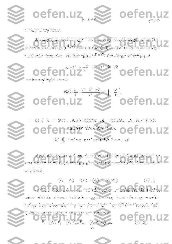  yx
                                                    (1.3.2)
bo‘lsagina ro‘y beradi.
Shunday   qilib,   kvadratning   A
  hodisaga   qaraylik   tug‘diradigan   sohasi   (3.3-
chizmada u shrtixlangan)  	
	 yx ,
  koordinatalari (3.2) tengsizlikni qanoatlantiradigan
nuqtalardan iborat ekan. Kvadratning yuzi  ;2
TS 
 shtrixlangan sohaning yuzi 	
			
2
22
2
0
21
2	  TTTTS
.
Bundan quyidagini olamiz:	
			
.11 2
2 2
2
0






T
T TT
SS
AP		
II BOB.  EHTIMOLLARNI   QO‘SHISH FORMULALARI NING
ASOSIY VARIANTLARI
2.1-§. Ehtimollarni qo‘shish formulasi
                Agar ixtiyoriy ikkita   A
1   va    A
2   hodisalar berilgan bo‘lsa,ehtimollarning
xossalaridan bilamizki, ularning yig‘indisining ehtimoli ushbu formula bilan
aniqlanadi.
                         P(	
A1  +  	A2 ) = P(	A1 )+P(	A2 ) – P(	A1∙A2  )                        (2.1.1)
Endi   bu   N   ta   A
1 , A
2 , … , A
N     hodisalar   uchun   umumlashtiramiz.   Buning
uchun   alohida   olingan   hodisalarninggina   emas,   balki   ularning   mumkin
bo‘lgan barcha kesmalarining ham ehtimollarini ham bilishimi kerak bo‘ladi.
Qulaylik uchun quyidagi belgilashlarni kiritamiz:
       P
i =P(	
Ai ),  P
ij =P( A
i ∙ A
j ),  P
ijk =P(	Ai∙Aj∙Ak ), ...,                     (2.1.2)
21 