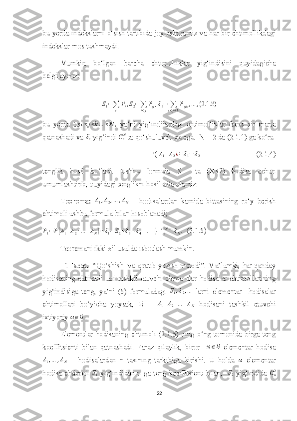 bu yerda indekslarni o‘sish tartibida joylashtiramiz va har bir ehtimollikdagi
indekslar mos tushmaydi.
Mumkin   bo‘lgan   barcha   ehtimolliklar   yig‘indisini   quyidagicha
belgilaymiz:S1=∑i	
Pi,S2=∑i<j
Pij,S3=	∑i<j<k
Pijk,…	,(2.1	.3)
bu   yerda   1	
≤i<j<k…	≤N	,   ya’ni   yig‘indilardagi   ehtimolliklar   faqat   bir   marta
qatnashadi va  S
r  yig‘indi 
CrN  ta qo‘shuluvchiga ega.  N = 2 da (2.1.1) ga ko‘ra 
P( 	
A1+A2¿=	S1−	S2                               (2.1.4)
tenglik   hosil   bo‘ladi.   Ushbu   formula   N     ta   (N ≤ 2
)   hodisa   uchun
umumlashtirib, quyidagi tenglikni hosil qila olamiz:
Teorema:  	
A1,A2,…	,AN       hodisalardan   kamida   bittasining   ro‘y   berish
ehtimoli ushbu formula bilan hisoblanadi;	
P1=	P(A1+A2+…	+AN)=	S1−	S2+S3−	S4+…	+(−	1)N−1SN.
  (2.1.5)
Teoremani ikki xil usulda isbotlash mumkin.
             1-isbot.    “Qo‘shish  va ajratib yozish metodi”. Ma’lumki, har qanday
hodisaning   ehtimoli   uni   tashkil   etuvchi   elementlar   hodisalar   ehtimollarining
yig‘indisiga   teng,   ya’ni   (5)   formuladagi  	
S1,S2,…   larni   elementar     hodisalar
ehtimollari   bo‘yicha   yoysak,   B   =   A
1 + A
2 + … + A
N   hodisani   tashkil   etuvchi
ixtiyoriy 	
ω∈B  .
Elementlar   hodisaning   ehtimoli   (2.1.5)   ning   o‘ng   tomonida   birga   teng
koeffitsienti   bilan   qatnashadi.   Faraz   qilaylik,   biror    	
ω∈B   elementar   hodisa	
A1,…	,AN
      hodisalardan   n   tasining   tarkibiga   kirishi.   U   holda  	ω   elementar
hodisa ehtimoli  	
S1   yig‘indidan n ga teng koeffitsient bilan,   	S2   yig‘indida   C
n2
22 