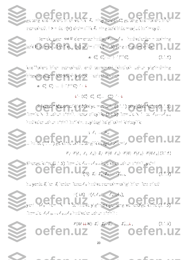 ga teng koeffitsient bilan va h.k    S
n    ning tarkibi Cnn  ga teng koeffitsient bilan
qatnashadi. i > n da P(	
ω ) ehtimollik 	Si   ning tarkibida mavjud bo‘lmaydi. 
Demak, agar   	
ω∈B   elementar hodisa   A
1 , … , A
N      hodisalardan n tasining
tarkibida mavjud bo‘lsa, P(	
ω ) ehtimollik (1.1.5) ning o‘ng tomonida 	
n−Cn2+Cn3−…	+(−1)n−1Cnn.
                         (2.1.6)
koe f fitsient   bilan   qatnashadi.   endi   teoremani   isbotlash   uchun   yig‘indining
birga tengligini ko‘rsatish yetarli. Haqiqatdan ham 
n − C
n2
+ C
n3
− … +	
( − 1	) n − 1
C
nn
= 1 − ¿
¿ 1 − ( C
n0
− C
n1
+ C
n2
… ± C
nn
) = 1 − ¿
2-isbot.   “Matematik induksiya metodi”. (2.1.1) tenglikka ko‘ra (2.1.5)
formla N=2 uchun o‘rinli. Faraz qilaylik, (2.1.5) formula N-1     ta     A
1 , … , A
N − 1
hodisalar uchun o‘rinli bo‘lsin. quyidagi belgilashni kiritaylik:
B=	
A1+…	+AN.
U holda (1.1.1) ga ko‘ra ushbu tenglikka ega bo‘lamiz
P
1 = P	
( A
1 + A
2 + A
N	) = S
1 = P	( B + A
N	) = P	( B	) + P	( A
N	) − P	( B A
N	) . ( 2.1 .6 )
Shartga ko‘ra (1.1.5) formula 	
A1,…	,AN−1  hodisalar uchun o‘rinli, ya’ni 
P(B)=	
S1'−	S2'+S3'−…	±SN−1	' ,                            (2.1.7)
bu yerda  S
i'
 lar   S
i'
 lardan faqat 	
AN  hodisa qatnashmasligi bilan farq qiladi
P(BA)=P( A
1 A
N + … + A
N − 1 A
N ),
yani   B	
AN    ham   N – 1 ta hodisa yig‘indisiga   teng va farazga ko‘ra (2.1.5)
formula  
A1AN,…	,AN−1AN  hodisalar uchun o‘rinli : 
P ( BA ¿ ¿ N ) = S
1' '
− S
2' '
+ S
3' '
− … ± S
N − 1' '
¿
 ,                      (2.1.9)
23 