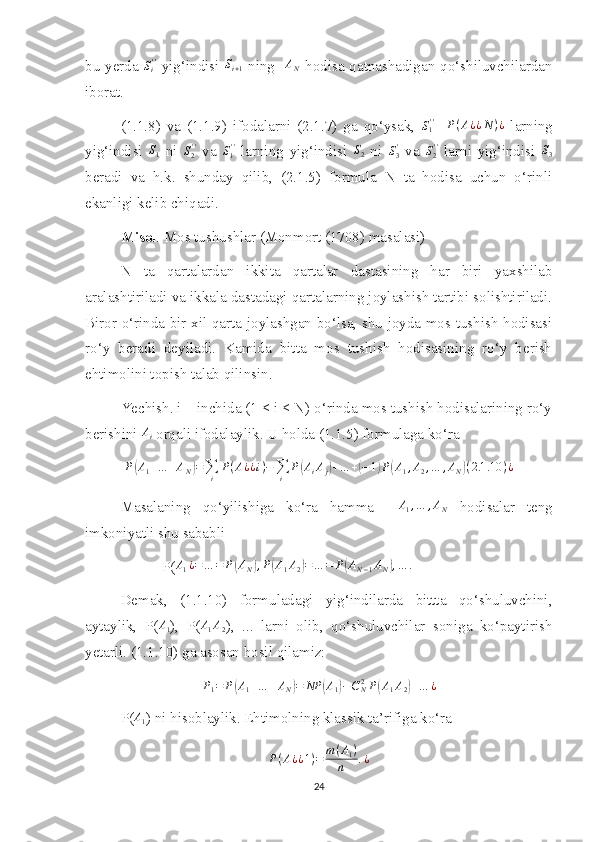 bu yerda  Si''   yig‘indisi   S
i + 1   ning    A
N   hodisa qatnashadigan qo‘shiluvchilardan
iborat.
(1.1.8)   va   (1.1.9)   ifodalarni   (2.1.7)   ga   qo‘ysak,  	
S1''     P ( A ¿ ¿ N ) ¿
  larning
yig‘indisi  	
S1   ni   S
2' '
  va   S
1' '
  larning   yig‘indisi  	S2   ni   S
3'
  va   S
2' '
  larni   yig‘indisi  	S3
beradi   va   h.k.   shunday   qilib,   (2.1.5)   formula   N   ta   hodisa   uchun   o‘rinli
ekanligi kelib chiqadi.
Misol . Mos tushushlar (Monmort (1708) masalasi) 
N   ta   qartalardan   ikkita   qartalar   dastasining   har   biri   yaxshilab
aralashtiriladi va ikkala dastadagi qartalarning joylashish tartibi solishtiriladi.
Biror o‘rinda bir xil qarta joylashgan bo‘lsa, shu joyda mos tushish hodisasi
ro‘y   beradi   deyiladi.   Kamida   bitta   mos   tushish   hodisasining   ro‘y   berish
ehtimolini topish talab qilinsin. 
Yechish. i – inchida (1 ≤ i ≤ N) o‘rinda mos tushish hodisalarining ro‘y
berishini 	
Ai  orqali ifodalaylik. U holda (1.1.5) formulaga ko‘ra	
P(A1+…	+AN)=∑i	
P(A¿¿i)−∑i	
P(AiAj)+…	+(−1)P(A1,A2,…	,AN)(2.1	.10	)¿
Masalaning   qo‘yilishiga   ko‘ra   hamma     A
1 , … , A
N   hodisalar   teng
imkoniyatli shu sababli
           P( A
1 ¿ = … = P	
( A
N	) , P	( A
1 A
2	) = … = P	( A
N − 1 A
N	) , … .
Demak,   (1.1.10)   formuladagi   yig‘indilarda   bittta   qo‘shuluvchini,
aytaylik,   P( A
1 ),   P(	
A1A2 ),   ...   larni   olib,   qo‘shuluvchilar   soniga   ko‘paytirish
yetarli. (1.1.10) ga asosan hosil qilamiz:	
P1=	P(A1+…	+AN)=	NP	(A1)−CN2P(A1A2)+…	¿
P(	
A1 ) ni hisoblaylik. Ehtimolning klassik ta’rifiga ko‘ra 
P ( A ¿ ¿ 1 ) = m ( A
1 )
n . ¿
24 