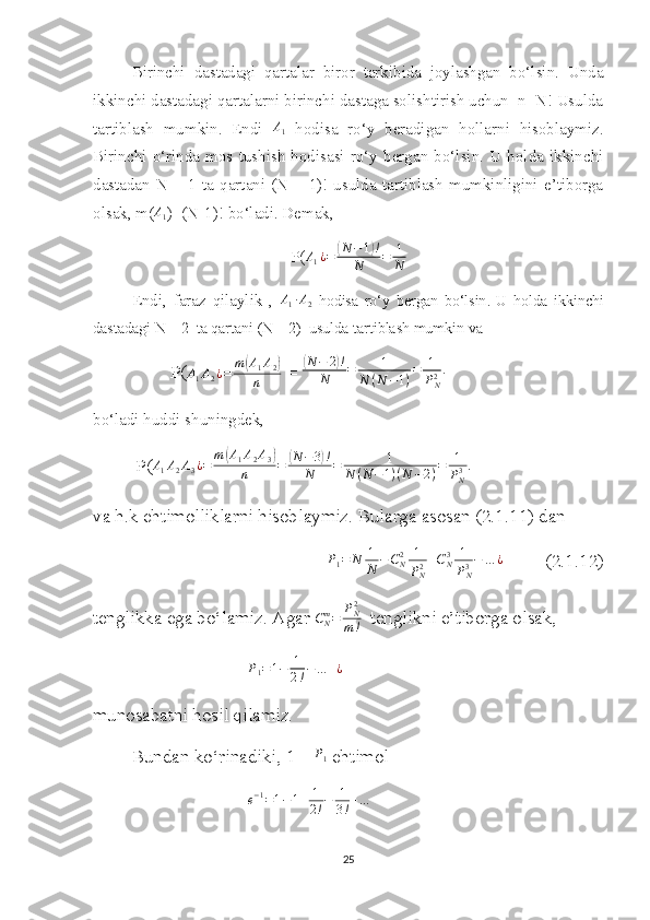 Birinchi   dastadagi   qartalar   biror   tarkibida   joylashgan   bo‘lsin.   Unda
ikkinchi dastadagi qartalarni birinchi dastaga solishtirish uchun  n=N! Usulda
tartiblash   mumkin.   Endi   A
1   hodisa   ro‘y   beradigan   hollarni   hisoblaymiz.
Birinchi   o‘rinda   mos  tushish   hodisasi   ro‘y   bergan   bo‘lsin.   U  holda   ikkinchi
dastadan   N   –   1   ta   qartani   (N  –   1)!   usulda   tartiblash   mumkinligini   e’tiborga
olsak, m(A1 )=(N-1)! bo‘ladi. Demak,    
P(	
A1¿=	(N	−1)!	
N	=	1
N
Endi,   faraz   qilaylik   ,  	
A1∙A2   hodisa   ro‘y   bergan   bo‘lsin .   U   holda   ikkinchi
dastadagi N – 2  ta qartani (N – 2)  usulda tartiblash mumkin va 
P( A
1 A
2 ¿ = m	
( A
1 A
2	)
n  = 	( N − 2	) !
N = 1
N ( N − 1 ) = 1
P
N2 .
bo‘ladi huddi shuningdek,
  P( A
1 A
2 A
3 ¿ = m	
( A
1 A
2 A
3	)
n =	( N − 3	) !
N = 1
N ( N − 1 ) ( N − 2 ) = 1
P
N3 .
va h.k ehtimolliklarni hisoblaymiz. Bularga asosan (2.1.11) dan 
P
1 = N 1
N − C
N2 1
P
N2 + C
N3 1
P
N3 − … ¿
         (2.1.12)
tenglikka ega bo‘lamiz. Agar  C
Nm
= P
N2
m !   tenglikni e’tiborga olsak,
P
1 = 1 − 1
2 ! − … + ¿
munosabatni hosil qilamiz.
Bundan ko‘rinadiki, 1 – 
P1  ehtimol
e − 1
= 1 − 1 + 1
2 ! − 1
3 ! + …
25 