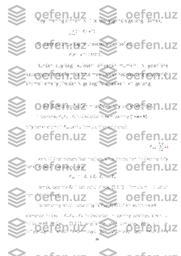 Yoyilmaning birinchi N+1 ta hadi yig‘indisiga teng. Demak, 
lim
N → ∞ ( 1 − P
1 = e − 1
)
Shunday qilib quyidagi munosabat o‘rinli bo‘ladi:P1≈1−e−1=0.63212	…
Bundan   quyidagi   xulosani   chiqarish   mumkin:   N   yetarlicha
katta qiymatlarida kamida bitta mos tushish hodisasining ro‘y berish
ehtimoli amaliy jihatdan N ga bog‘liq emas va 	
1−	e−1   ga teng.
   2.2-§. N ta hodisadan m tasining ro‘y berish   ehtimoli.
1-teorema. 	
A1 ,A2 ... 	A3  hodisalardan rosa m tasining (1	≤m≤N )
ro‘y berish ehtimoli  P
[ m ]  ushbu formula bilan aniqlanadi:
P
[ m ] =
∑
r = 0N − m
¿ ¿
Izoh.   Oldingi   paragrafdagi   natijaga  ko‘ra  birorta  ham  hodisaning   ro‘y
berish ehtimoli quydagiga  teng
P
[ 0 ] = 1 -  S
1 + ¿
 	
S2−S3+…	±SN  .
Demak, agar biz  	
S0=1   deb qabul qilsak, (2.2.1)     formula m = 0 uchun
ham o‘rinli bo‘ladi. 
Teoremaning isboti. Faraz qilaylik 	
P[0]=	P(B)  bo‘lsin va biror 	ω	∋B
elementar   hodisa      	
A1,A2,…	AN   hodisalardan     n   tasining   tarkibiga   kirsin.   U
holda  	
ω	∋B   hodisa     (2.2.1)   tenglikning   o‘ng   tomoniga   faqat   n   =   m
bo‘lgandagina   kiradi.   Shuni   qayd   etib   o‘tamizki,   agar   ω A
1 , A
2 , … A
N
26 