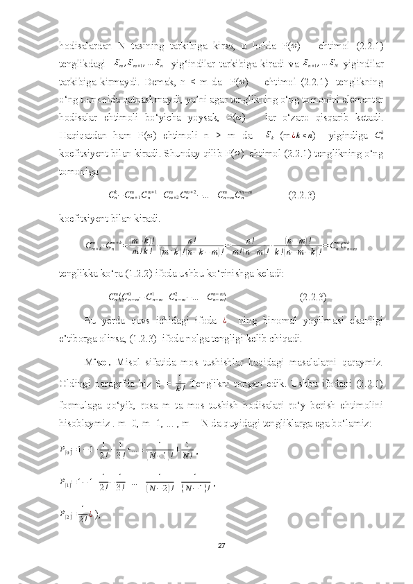 hodisalardan   N   tasining   tarkibiga   kirsa,   u   holda   P( ω
)       ehtimol   (2.2.1)
tenglikdagi    Sm,Sm+1,…	Sn     yig‘indilar   tarkibiga   kiradi   va  	Sn+1,…	SN   yigindilar
tarkibiga   kirmaydi.   Demak,   n   <   m   da     P( ω
)         ehtimol   (2.2.1)     tenglikning
o‘ng tomonida qatnashmaydi, ya’ni agar tenglikning o‘ng tomonini elementar
hodisalar   ehtimoli   bo‘yicha   yoysak,   P( ω
)       lar   o‘zaro   qisqarib   ketadi.
Haqiqatdan   ham   P(	
ω )   ehtimoli   n   >   m   da    	Sk   (m	¿k≤n )     yigindiga   C
nk
koefitsiyent bilan kiradi. Shunday qilib P( ω
)  ehtimol (2.2.1) tenglikning o‘ng
tomoniga 	
Cnk−Cm+1	m	Cnm+1+Cm+2	m	Cnm+2−…	±Cn−mm	Cnn−m
              (2.2.3)
koefitsiyent bilan kiradi.
C
m + km
∙ C
nm + k
=	
( m + k	) !
m ! k ! ∙ n !	
(
m + k	) !( n − k − m	) ! = n !
m !	( n − m	) ! ∙	
( n − m	) !
k !	
( n − m − k	) ! = C
nm
C
n − mk
tenglikka ko‘ra (1.2.2) ifoda ushbu ko‘rinishga keladi:
C
nm
( C
n − m0
− C
n − m1
+ C
n − m2
− … ± C
n − mn − m
)
                            (2.2.3)
Bu   yerda   qavs   ichidagi   ifoda   ¿
    ning   binomal   yoyilmasi   ekanligi
e’tiborga olinsa, (1.2.3)  ifoda nolga tengligi kelib chiqadi.
Misol.   Misol   sifatida   mos   tushishlar   haqidagi   masalalarni   qaraymiz.
Oldingi   paragrfda   biz   S   =   1
k !   Tenglikni   topgan   edik.   Ushbu   ifodani   (2.2.1)
formulaga   qo‘yib,   rosa   m   ta   mos   tushish   hodisalari   ro‘y   berish   ehtimolini
hisoblaymiz . m=0, m=1, ... , m = N da quyidagi tengliklarga ega bo‘lamiz:
P
[ 0 ] = 1 − 1 + 1
2 ! − 1
3 ! + … ± 1	
(
N − 1	) ! ± 1
N !  ,	
P[1]=1−	1+	1
2!−	1
3!+…	±	1	
(N−	2)!±	1	
(N−1)!
 ,
P
[ 2 ] = 1
2 ! ¿
 ),
27 