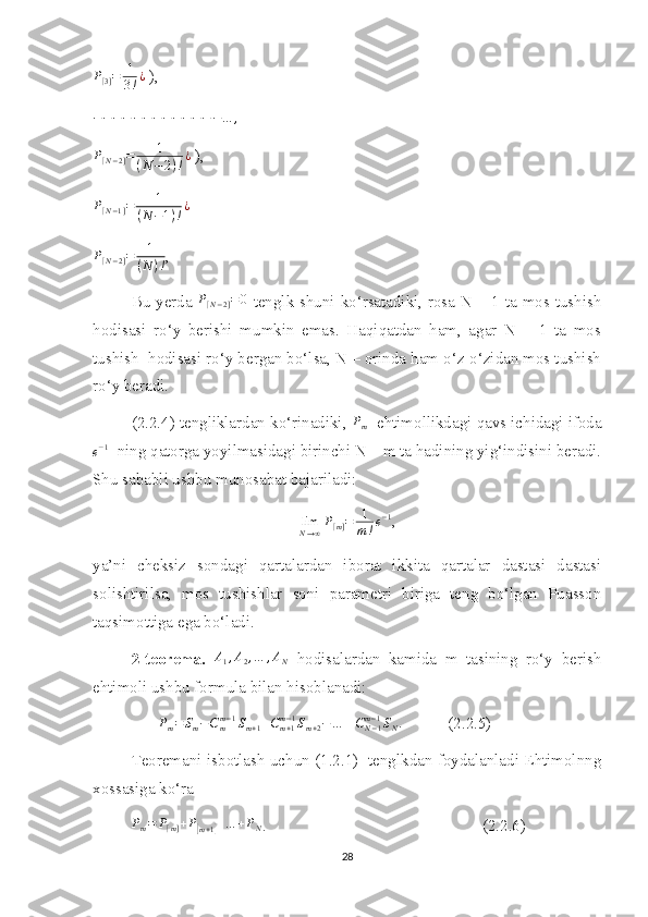 P
[ 3 ] = 1
3 ! ¿
 ),
− − − − − − − − − − − − − … ,P[N−2]=	1	
(N	−2)!¿
 ),	
P[N−1]=	1	
(N−1)!¿
 
P
[ N − 2 ] = 1
( N ) ! ,
Bu yerda  	
P[N−2]=0   tenglk shuni ko‘rsatadiki, rosa N – 1 ta mos tushish
hodisasi   ro‘y   berishi   mumkin   emas.   Haqiqatdan   ham,   agar   N   –   1   ta   mos
tushish  hodisasi ro‘y bergan bo‘lsa, N – orinda ham o‘z-o‘zidan mos tushish
ro‘y beradi. 
(2.2.4) tengliklardan ko‘rinadiki, 	
Pm   ehtimollikdagi qavs ichidagi ifoda	
e−1
  ning qatorga yoyilmasidagi birinchi N – m ta hadining yig‘indisini beradi.
Shu sababli ushbu munosabat bajariladi:
lim
N → ∞ P
[ m ] = 1
m ! e − 1
,
ya’ni   cheksiz   sondagi   qartalardan   iborat   ikkita   qartalar   dastasi   dastasi
solishtirilsa,   mos   tushishlar   soni   parametri   biriga   teng   bo‘lgan   Puasson
taqsimottiga ega bo‘ladi.
2-teorema.   A
1 , A
2 , … , A
N   hodisalardan   kamida   m   tasining   ro‘y   berish
ehtimoli ushbu formula bilan hisoblanadi:
                	
Pm=Sm−Cmm−1Sm+1+Cm+1	m−1Sm+2−…	±CN−1	m−1SN.            (2.2.5)
Teoremani isbotlash uchun (1.2.1)   tenglkdan foydalanladi Ehtimolnng
xossasiga ko‘ra
P
m = P
[ m ] + P	
[
m + 1	] + … + P
N .                                                     (2.2.6)
28 