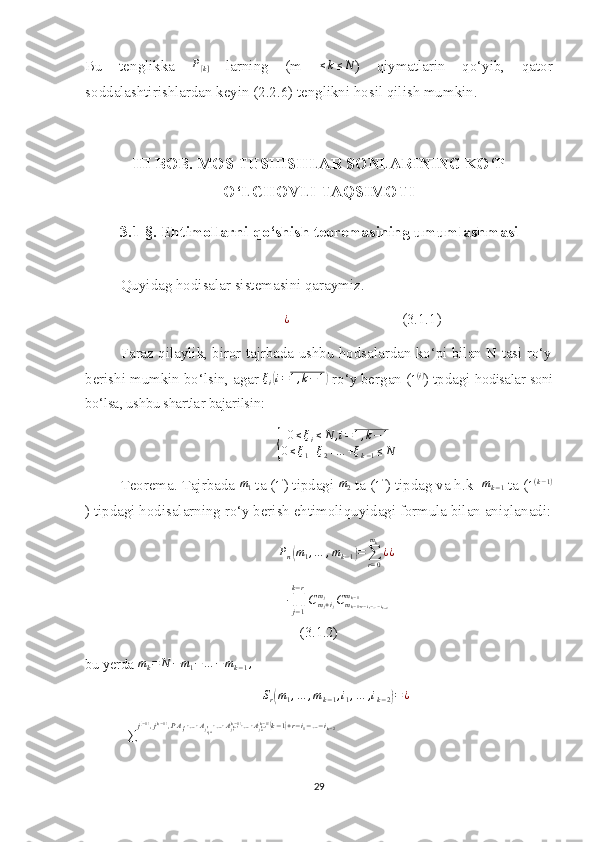 Bu   tenglikka  P[k]   larning   (m   ≤ k ≤ N
)   qiymatlarin   qo‘yib,   qator
soddalashtirishlardan keyin (2.2.6) tenglikni hosil qilish mumkin.
III BOB. MOS TUSHISHLAR SONLARINING KO‘P
O‘LCHOVLI TAQS I MOT I
3.1-§. Ehtimollarni qo‘shish teoremasining umumlashmasi
Quyidag hodisalar sistemasini qaraymiz. 
               ¿
                              (3.1.1)
Faraz qilaylik, biror tajrbada ushbu hodsalardan ko‘pi bilan N tasi ro‘y
berishi mumkin bo‘lsin, agar  ξ
i	
( i = 1 , k − 1	)
 ro‘y bergan (	1(i) ) tpdagi  hodisalar soni
bo‘lsa, ushbu shartlar bajarilsin:	
{	
0≤ξi≤N	,i=1,k−1	
0≤ξ1+ξ2+…	+ξk−1≤N
Teorema. Tajrbada 	
m1  ta ( 1 '
) tipdagi 	m2  ta ( 1 ' '
) tipdag va h.k  	mk−1  ta (	1(k−1)
) tipdagi hodisalarning ro‘y berish ehtimoliquyidagi formula bilan aniqlanadi:	
Pn(m1,…	,mk−1)=∑r=0
mk
¿¿	
∙∏j−1
k−r
Cmj+ij	
mj	Cmk−1+r−i1−…−ik−2	
mk−1
(3.1.2)
bu yerda 	
mk=	N	−m1−…	−mk−1,	
Sr(m1,…	,mk−1,i1,…	,ik−2)=¿
=
∑ j	
( − 1)
, j( k − 1)
, P A
j
1	( 1) ∙ … ∙ A
j
m
1 + i	(1) ∙ … ∙ A
j
1	(k − 1)(k − 1)
∙ … ∙ A
j
m	( k − 1)(k − 1)(
k − 1	) + r − i
1 − … − i
k − 2
29 