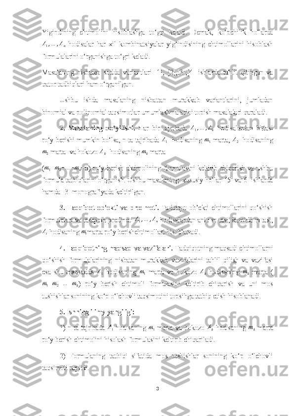 Yigindining   ehtimolini   hisoblashga   to‘gri   keladi.   Demak,   ko‘pchilik   hollardaA1,…	,An
  hodisalar   har   xil   kombinatsiyalar   yig‘indisining   ehtimollarini   hisoblash
formulalarini o‘rganishga to‘gri keladi.
Masalaning   nisbatan   sodda   variantlari   [1],   [2],[3],[4]   ishlarda   tahlil   qilingan   va
qator tadbiqlari ham o‘rganilgan.
Ushbu   ishda   masalaning   nisbattan   murakkab   variantlarini,   jumladan
binomial va polinomial taqsimotlar umumlashmalarini topish masalalari qaraladi.
2.   Masalaning   qo‘yilishi.   Har   bir   tajribada  	
A1,…	,Ak   hodisalardan   bittasi
ro‘y berishi mumkin bo‘lsa, n ta tajribada   A
1    hodisaning   m
1   marta,   A
2    hodisaning
m
2  marta  va hokozo  A
k   hodisaning 	
mk  marta 
(	
m1+m2+…	+mn =n) ro‘y berish ehtimolining formulasini keltirib chiqarish va ushbu
formula tatbiqlarini o‘rganish. Ushbu masalaning  xususiy hollari [5] va[6] ishlarda
hamda [3] monografiyada keltirilgan.
3.   Tadqiqot   ob’ekti   va   predmeti.   Tadqiqot   ob’ekti   ehtimollarini   qo‘shish
formulalari va tadqiqot predmeti 	
A1,…	,An  hodisalardan aniq m tasi, kamida m tasi,	
Ai
 hodisaning 	mi marta ro‘y berishehtimollari hisoblanadi.
4. Tadqiqotning maqsad va vazifalari.  Tadqiqotning maqsadi ehtimollarni
qo‘shish   formulalarining   nisbatan   murakkab   vazifalarini   tahlil   qilish   va   vazifasi
esa   shu   maqsadda   A
1   hodisaning   m
1   marta   va   hokozo   A
k   hodisaning   m
k   marta   (	
m1+m2+…	+mk
)   ro‘y   berish   ehtimoli   formulasini   keltirib   chiqarish   va   uni   mos
tushishlar sonining ko‘p o‘lchovli taqsimotini topsihga tatbiq etish hisoblanadi.
5. Ishning ilimy yangiligi: 
1)  n ta tajribada  	
A1   hodisaning  	m1   marta va hokozo  	Ak   hodisaning  	mk   marta
ro‘y berish ehtimolini hisolash formulasini keltirib chiqariladi.
2)   Formulaning   tatbiqi   sifatida   mos   tushishlar   sonining   ko‘p   o‘lchovli
taqsimoti topildi.
3 