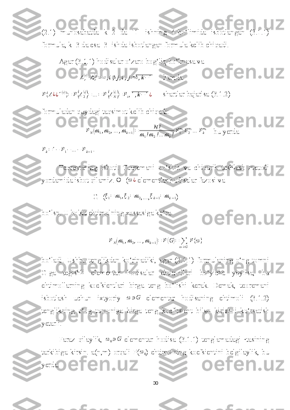 (2.1)   munosabatda   k=2   da   [1]   ishning   4-bo‘limida   isbotlangan   (3.1.1)
formula, k=3 da esa [3] ishda isbotlangan formula kelib chiqadi.
Agar (3.1.1) hodisalar o‘zaro bog‘liq bo‘lmasa va 
                     Ar(i)∙Ar(j)=∅,i≠	j,i,j=1,k−1       hamda 
P ( A ¿
¿ 1 ( i )
) = P	
( A
2	( i))
= … = P	( A
N	( i))
= P
i , 1 , k − 1 ¿       shartlar bajarlsa (3.1.2)
formuladan quydagi taqsimot kelib chiqadi:
                         P
N	
( m
1 , m
2 , … , m
k − 1	) = N !
m
1 ! m
2 ! … m
k ! P
1m
1
P
2m
2
… P
km
k
    bu yerda 
P
k = 1 − P
1 − … − P
k − 1 .
 
Teoremaning   isboti.   Teoremani   qo‘shib   va   chiqarib   tashlash   metodi
yordamida isbot qilamiz. Ω=(	
ω¿  elementlar hodisalar fazosi va  
G=( ξ
1 = m
1 , ξ
2 = m
2 ,...,	
ξk−1=mk−1 )
bo‘lsn. U holda ehtimolning xossasiga ko‘ra 	
PN(m1,m2,…	,mk−1)=	P(G)=	∑ω∋G
P(ω)
bo‘ladi.   Ushbu   tenglikdan   ko‘rinadiki,   agar   (2.1.1)   formulaning   o‘ng   tomni
G-ga   tegishli   elementar   hodisalar   ehtimollari   bo‘yicha   yoyilsa,   bu
ehtimollarning   koefsientlari   birga   teng   bo‘lishi   kerak.   Demak,   teoremani
isbotlash   uchun   ixtyoriy   ω ∋ G
  elementar   hodisaning   ehtimoli   (3.1.2)
tenglikning   o‘ng   tomoniga   birga   teng   koefitsient   bilan   kirishni   ko‘rsatish
yetarli.
Faraz   qilaylik,  	
ω0∋G   elementar   hodisa   (3.1.1)   tenglamadagi   ∙tasining
tarkibiga   kirsin.   a(n,m)   orqali   P( ω
0 )   ehtimolning   koefsientini   belgilaylik,   bu
yerda.
30 