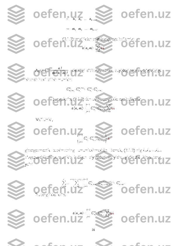 n =  n
1 + n
2 + … + n
k − 1 ,
m=m1+m2+…	+mk−1.
(2.1.2) tenglikdan quyidagiga ega bo‘lamiz:
a	
( n , m	) =
∑
r = 0n − m
¿ ¿
Agar   C
nm
= n !
m !	
( n − m	) !      ekanligi e’tiborga olinsa, quyidagi tenglik to‘g‘rilgiga
ishonch hosil qilish mumkin:
C
m
j + n
jm
j
∙ C
n
jm
j + n
j
= C
n
jm
j
∙ С
n
j − m
ji
j
Bunga ko‘ra (3.1.2) dan ushbu tenglikka ega bo‘lamiz:
a ( n , m ) =
∏
j = 1k − 1
C
n
jm
j
∙ C
n
j − m
ji
j
∑
r = 0n − m
¿ ¿
Ma’lumki,	
(
∏
j = 1k − 2
C
n
ji
j
∙ C
n
k − 1 − m
k − 1r − i
j − … − i
k − 2	)
∙ ¿
gipergeometrik     taqsimotning     umumlashmasidir.   Demak,   (3.1.2)   nig   i
1 , i
2 , … , i
k − 1
o‘zgaruvchilarning   mumkin   bo‘lgan   qiymatlari   bo‘yicha   yig‘indisi   birga   teng,
ya’ni	
∑i1=0
r	
…	∑ik−2=0	
r−i1−…−ik−3
∏j=1
k−2
Cnj+mj	
ij	∙Cnk−1−mk−1	
r−i1−…−ik−2=Cn−mr	.
Bu tenglikka ko‘ra
                             	
a(n,m)=∏j=1
k−2
Cnj
mj∙Cnk−1
mk−1∑r=0	
n−m
¿¿
31 