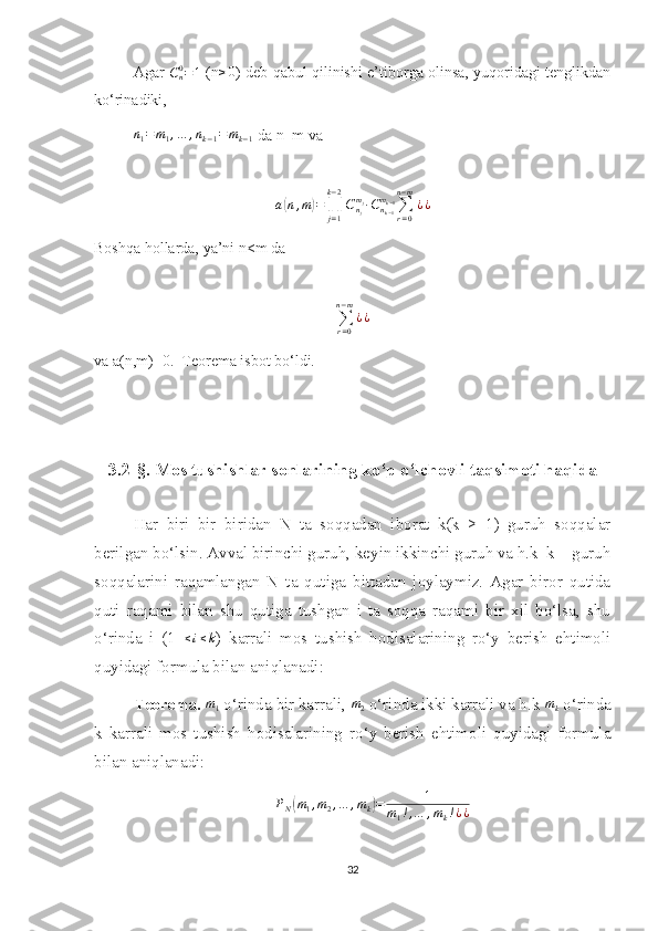 Agar   C
n0
= 1
  (n≥0 ) deb qabul qilinishi e’tiborga olinsa, yuqoridagi tenglikdan
ko‘rinadiki,
n
1 = m
1 , … , n
k − 1 = m
k − 1  da n=m va 	
a(n,m)=∏j=1
k−2
Cnj
mj∙Cnk−1
mk−1∑r=0	
n−m
¿¿
Boshqa hollarda, ya’ni n<m da 	
∑r=0	
n−m
¿¿
va a(n,m)=0.  Teorema isbot bo‘ldi.
3.2-§. Mos tushishlar sonlar in ing ko‘p o‘lchovli taqsimoti haqida
Har   biri   bir   biridan   N   ta   soqqadan   iborat   k(k   ≥   1)   guruh   soqqalar
berilgan bo‘lsin. Avval birinchi guruh, keyin ikkinchi guruh va h.k  k – guruh
soqqalarini   raqamlangan   N   ta   qutiga   bittadan   joylaymiz.   Agar   biror   qutida
quti   raqami   bilan   shu   qutiga   tushgan   i   ta   soqqa   raqami   bir   xil   bo‘lsa,   shu
o‘rinda   i   (1   ≤ i ≤ k
)   karrali   mos   tushish   hodisalarining   ro‘y   berish   ehtimoli
quyidagi formula bilan aniqlanadi:
Teorema. 	
m1  o‘rinda bir karrali,  m
2  o‘rinda ikki karrali va h.k 	mk  o‘rinda
k   karrali   mos   tushish   hodisalarining   ro‘y   berish   ehtimoli   quyidagi   formula
bilan aniqlanadi:
P
N	
( m
1 , m
2 , … , m
k	) = 1
m
1 ! , … , m
k ! ¿ ¿
32 
