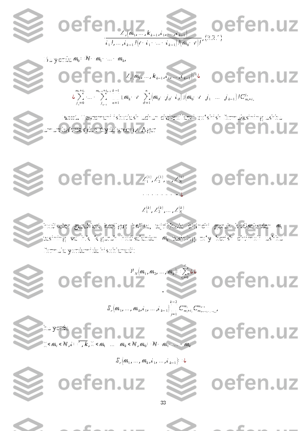 ∙ A
r( m
1 , … , k
k − 1 , i
1 , … , i
k − 1	)
i
1 ! , … , i
k − 1 !	
( r − i
1 − … − i
k − 1	) !( m
0 − r	) ! , ( 3.2 .1 )
Bu yerda  m
0 = N − m
1 − … − m
k ,	
Ar(m1,…	,kk−1,i1,…	,ik−1)=¿
¿
∑
j
1 = 0m
1 + i
1
∙ … ∙
∑
j
k − 1m
k − 1 + i
k − 1
∏
n = 1k − 1
⌊ m
k − r +
∑
ϑ = 1n	
(
m
ϑ − j
ϑ − i
ϑ	) ⌋( m
0 − r + j
1 + … + j
k − 1	) ! C
m
n + i
nj
n
Isbot.  Teoremani isbotlash uchun ehtimollarni qo‘shish formulasining ushbu
umumlashmasidan foydalanamiz. Agar 	
A1(1),A2(1),…	,AN(1)
− − − − − − − − ¿
A
1( k )
, A
2( k )
, … , A
N( k )
hodisalar   guruhlari   berilgan   bo‘lsa,   tajribbada   birinchi   guruh   hodisalardan  	
m1
tasining   va   h.k   k-guruh   hodisalardan  	
mk   tasining   ro‘y   berish   ehtimoli   ushbu
formula yordamida hisoblanadi:	
PN(m1,m2,…	,mk)=	∑i1=0
r	
¿¿
∙
S
r	
( m
1 , … , m
k , i
1 , … , i
k − 1	) ∏
j = 1k − 2
C
m
j + i
jm
j
C
m
k + r − i
1 − … − i
k − 1m
k − 1
,
bu yerda
0 ≤ m
i ≤ N , i = 1 , k , 0 ≤ m
1 + … + m
k ≤ N , m
0 = N − m
1 − … − m
k	
Sr(m1,…	,mk,i1,…	,ik−1)=	¿
33 