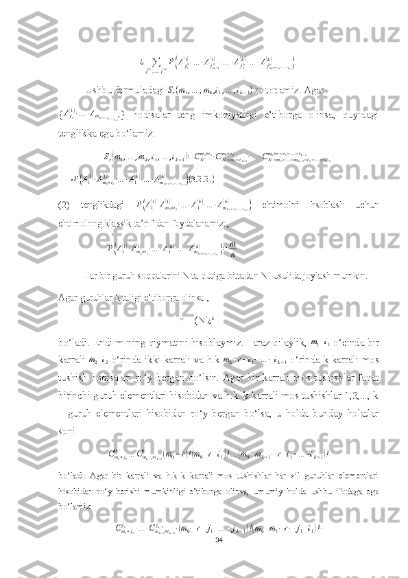        
¿
∑
j ( 1 )
, … , j ( k ) P( A
j
1	( 1)(1)
∙ … ∙ A
j
m
1 + i
1	(1)(1)
∙ … ∙ A
j
1	( k)(k)
∙ … ∙ A
j
m
k + r − i
1 − … − i
k − 1	(k)(k)	)
.
 Ushbu formuladagi 	
Sr(m1,…	,mk,i1,…	,ik−1)  ni topamiz. Agar 
{ A
j
1( 1 )
∙ … ∙ A
m
k + r − i
1 − ¿ … − i
k − 1 ¿
}   hodisalar   teng   imkoniyatligi   e’tiborga   olinsa,   quyidagi
tenglikka ega bo‘lamiz:	
Sr(m1,…	,mk,i1,…	,ik−1)=CNm1+i1∙CN−m1−ik−1	
m2+i2	∙…	∙CN−m1−…−mk−1−i1−…−ik−1	
mk+r−i1−…−ik−1	∙
     ∙	
P(A1(1)∙Am1+i1	
(1)	∙…	∙A1(k)∙…	∙Amk+r−i1−…−ik−1	
(k)	)(3.2	.2	.)
(2)   tenglikdagi   P	
( A
1	( 1)
∙ A
m
1 + i
1	(1)
∙ … ∙ A
1	( k)
∙ … ∙ A
m
k + r − i
1 − … − i
k − 1	(k)	)
  ehtimolni   hsoblash   uchun
ehtimolnng klassik ta’rifidan foydalanamiz:, 
P	
( A
1	( 1)
∙ A
m
1 + i
1	(1)
∙ … ∙ A
1	( k)
∙ … ∙ A
m
k + r − i
1 − … − i
k − 1	(k)	)
= m
n
Har bir guruh soqqalarini N ta qutiga bittadan N! usulida joylash mumkin. 
Agar guruhlar k taligi e’tiborga olinsa ,
n = (N!	
¿k
bo‘ladi. Endi m ning qiymatini hisoblaymiz. Faraz qilaylik,  	
m1+i1   o‘einda bir
karrali   m
2 + i
2   o‘rinda ikki karrali va h.k   m
k + r − i
1 − … − i
k − 1   o‘rinda k karrali mos
tushish   hodisalari   ro‘y   bergan   bo‘lsin.   Agar   bir   karrali   mos   tushishlar   faqat
birinchi guruh elementlari hisobidan va h.k. k karrali mos tushishlar 1,2,..., k
–   guruh   elementlari   hisobidan   ro‘y   bergan   bo‘lsa,   u   holda   bunday   holatlar
soni 	
Cm1+j1	
0	…	Cmk−1+ik−1	
0	(m0−r)!(m0+r+i1)!…	(m0+mk−1−	r+i1+…	+ik−1)!
bo‘ladi.   Agar   bir   karrali   va   h.k   k   karrali   mos   tushishlar   har   xil   guruhlar   elementlari
hisobidan   ro‘y   berishi   mumkinligi   e’tiborga   olinsa,   umumiy   holda   ushbu   ifodaga   ega
bo‘lamiz:
C
m
1 + j
1j
1
∙ … ∙ C
m
k − 1 + i
k − 1j
k − 1
∙	
( m
0 − r + j
1 + … + j
k − 1	) !( m
0 + m
1 − r − j
1 + i
1	) ! ∙
34 