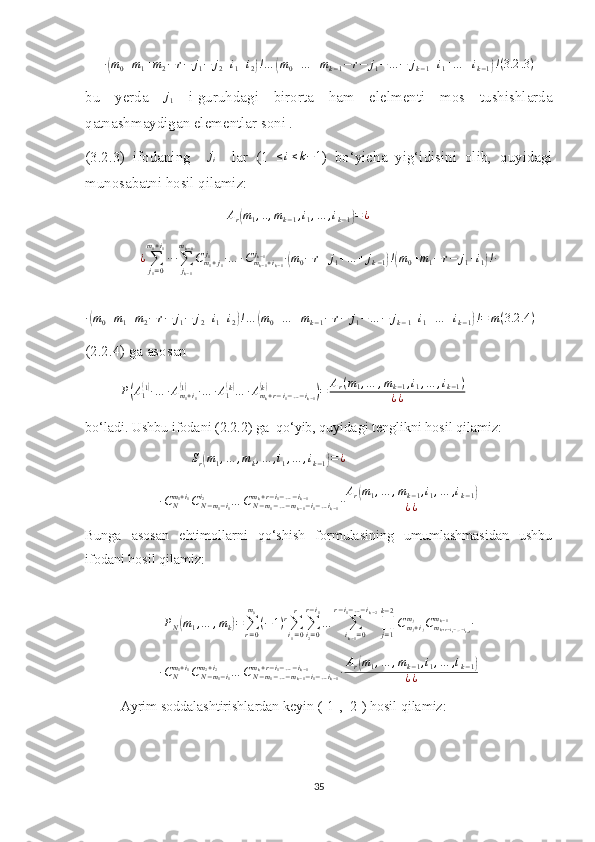 ∙( m
0 + m
1 + m
2 − r − j
1 − j
2 + i
1 + i
2	) ! …	( m
0 + … + m
k − 1 − r − j
1 − … − j
k − 1 + i
1 + … + i
k − 1	) ! ( 3.2 .3 )
bu   yerda  	
j1   i-guruhdagi   birorta   ham   elelmenti   mos   tushishlarda
qatnashmaydigan elementlar soni .
(3.2.3)   ifodaning    	
ji     lar   (1  	≤i≤k−1 )   bo‘yicha   yig‘idisini   olib,   quyidagi
munosabatni hosil qilamiz:
A
r	
( m
1 , .. , m
k − 1 , i
1 , … , i
k − 1	) = ¿	
¿∑j1=0	
m1+i1
∙∙∙∑jk−1	
mk−1
Cm1+j1	
j1	∙…	∙Cmk−1+ik−1	
jk−1	∙(m0−	r+	j1+…	+	jk−1)!(m0+m1−	r−	j1+i1)!∙	
∙(m0+m1+m2−r−	j1−	j2+i1+i2)!…	(m0+…	+mk−1−r−	j1−…	−	jk−1+i1+…	+ik−1)!=	m(3.2	.4)
(2.2.4) ga asosan 
P	
( A
1	( 1)
∙ … ∙ A
m
1 + i
1	(1)
∙ … ∙ A
1	( k)
… ∙ A
m
k + r − i
1 − … − i
k − 1	(k)	)
= A
r ( m
1 , … , m
k − 1 , i
1 , … , i
k − 1 )
¿ ¿
bo‘ladi. Ushbu ifodani (2.2.2) ga  qo‘yib, quyidagi tenglikni hosil qilamiz:	
Sr(m1,…	,mk,…	,i1,…	,ik−1)=¿	
∙CNm1+i1CN−m1−i1	
i2	…	CN−m1−…−mk−1−i1−…ik−1	
mk+r−i1−…−ik−1	∙Ar(m1,…	,mk−1,i1,…	,ik−1)	
¿¿
Bunga   asosan   ehtimollarni   qo‘shish   formulasining   umumlashmasidan   ushbu
ifodani hosil qilamiz:	
PN(m1,…	,mk)=∑r=0
m0
(−1)r∑i1=0
r	
∑i2=0	
r−i1
…	∑ik−1=0	
r−i1−…−ik−2
∏j=1
k−2
Cmj+ij	
mj	Cmk+r−i1−…−ik−1	
mk−1	∙
∙ C
Nm
1 + i
1
C
N − m
1 − i
1m
2 + i
2
… C
N − m
1 − … − m
k − 1 − i
1 − … i
k − 1m
k + r − i
1 − … − i
k − 1
∙ A
r	
( m
1 , … , m
k − 1 , i
1 , … , i
k − 1	)
¿ ¿
Ayrim soddalashtirishlardan keyin ([1], [2]) hosil qilamiz:
35 