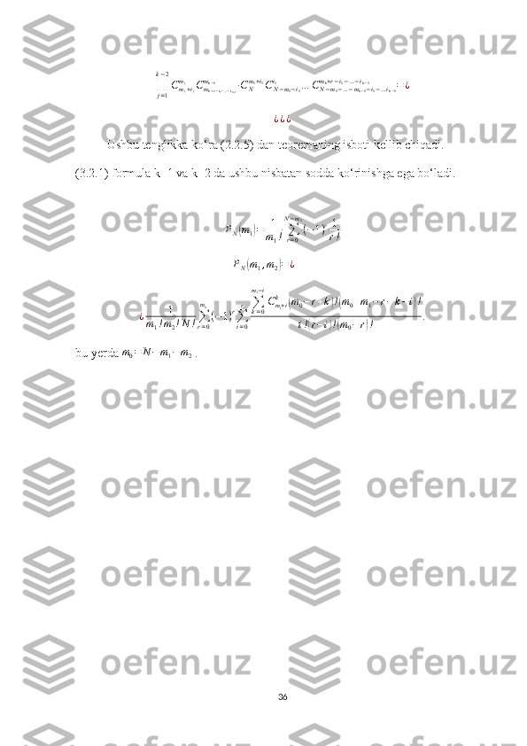 ∏
j = 1k − 2
C
m
j + i
jm
j
C
m
k + r − i
1 − … − i
k − 1m
k − 1
∙ C
Nm
1 + i
1
C
N − m
1 − i
1i
2
… C
N − m
1 − … − m
k − 1 − i
1 − … i
k − 1m
k + r − i
1 − … − i
k − 1
= ¿¿¿¿
Ushbu tenglikka ko‘ra (2.2.5) dan teoremaning isboti kellib chiqadi.
(3.2.1) formula k=1 va k=2 da ushbu nisbatan sodda ko‘rinishga ega bo‘ladi.
P
N	
( m
1	) = 1
m
1 ! ∑
r = 0N − m
1
( − 1 ) r 1
r !
P
N
( m
1 , m
2	) = ¿
¿ 1
m
1 ! m
2 ! N ! ∑
r = 0m
0
( − 1 ) r
∑
i = 0r ∑
k = 0m
i − i
C
m
i + ik	
(
m
0 − r + k	) !( m
0 + m
1 − r − k − i	) !
i !	
( r − i	) !( m
0 − r	) ! .
bu yerda 	
m0=	N−	m1−m2  .
 
36 
