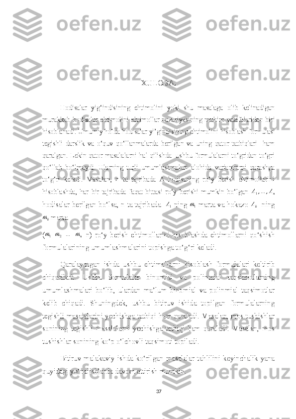 XULOSA.
Hodisalar   yig‘indisining   ehtimolini   yoki   shu   masalaga   olib   kelinadigan
murakkab hodisalar ehtimolini ehtimollar nazariyasining muhim vazifalaridan biri
hisoblanadi. Umumiy holda hodisalar yi’gindisining ehtimolini hisoblash formulasi
tegishli   darslik   va   o‘quv   qo‘llanmalarda   berilgan   va   uning   qator   tatbiqlari     ham
qaralgan. Lekin qator masalalarni hal qilishda  ushbu formulalarni to‘gridan-to‘gri
qo‘llab   bo‘lmaydi.   Ularning   turli   umumlashmalari   alohida   variantlarni   qarashga
to‘g‘ri   keladi.   Masalan,   n   ta   tajribada   A   hodisaning   ro‘y   berish   ehtimollarini
hisoblashda,   har   bir   tajribada   faqat   bittasi   ro‘y   berishi   mumkin   bo‘lgan   A
1 , … , A
n
hodisalar berilgan bo‘lsa, n ta tajribada   A1   ning  	m1   marta va hokazo  	Ak    ning	
mk
 marta 
(
m1+m2+…	+mn =n)   ro‘y   berish   ehtimollarini   hisoblashda   ehtimollarni   qo‘shish
formulalarining umumlashmalarini topishga to‘g‘ri keladi.
Qaralayotgan   ishda   ushbu   ehtimollarni   hisoblash   formulalari   keltirib
chiqariladi.   Ushbu   formulalar   binomial   va   polinmial   taqsimotlarning
umumlashmalari   bo‘lib,   ulardan   ma’lum   binomial   va   polinmial   taqsimotlar
kelib   chiqadi.   Shuningdek,   ushbu   bitiruv   ishida   topilgan   formulalarning
tegishli masalalarini yechishga tatbiqi ham qaraladi. Masalan, mos tushishlar
sonining   tegishli   masalalarni   yechishga   tatbiqi   ham   qaraladi.   Masalan,   mos
tushishlar sonining ko‘p o‘lchovli taqsimoti topiladi. 
Bitiruv   malakaviy   ishda   ko‘rilgan   masalalar   tahlilini   keyinchalik   yana
quyidagi yo‘nalishlarda davom ettirish mumkin.
37 