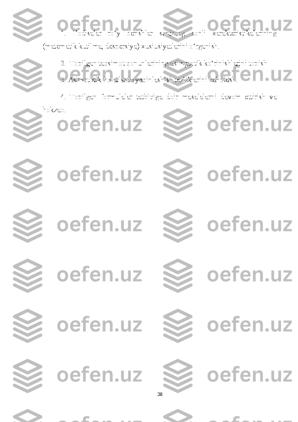 1.   Hodisalar   ro‘y   berishlar   sonining   sonli   xarakteristikalarining
(matematik kutilma, despersiya) xusiusiyatlarini o‘rganish.
2.  Topilgan taqsimot qonunlarining asimptotik ko‘rinishlarini topish
3. Asimptotik holatlarda yaqinlashish tezliklarini baholash. 
4.   Topilgan   formulalar   tatbiqiga   doir   masalalarni   davom   ettirish   va
hokzao. 
38 