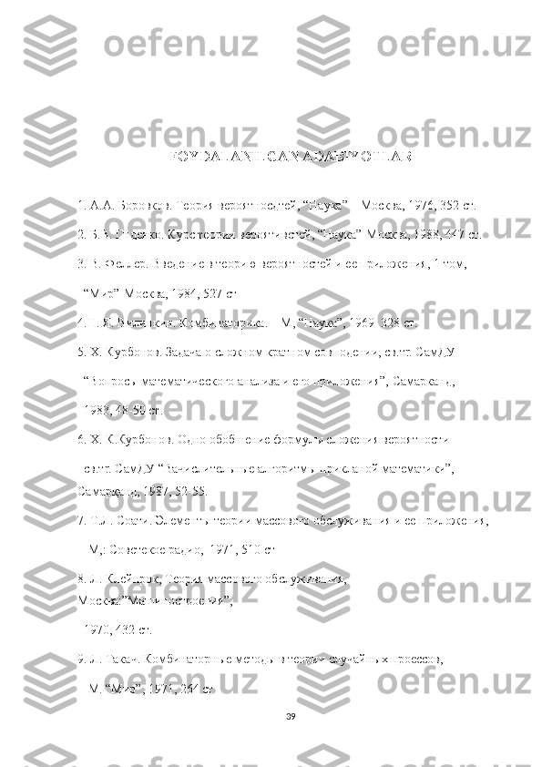 FOYDALANILGAN ADABIYOTLAR
1. А.А. Боровков. Теория вероятносдтей, “Наука” – Москва, 1976, 352 ст.
2. Б.В. Г нденко . Курс теории вероятивстей, “Наука”- М осква, 1988, 447 ст.
3. В. Феллер. Введени е  в теорию вероятностей и ее приложения, 1-том,
  “Мир”-Москва, 1984, 527 ст
4.Н. Я. В и линкин. Комбинаторика. – М, “Наука”, 1969  328 ст.
5. Х. Курбонов. Задача о cложном кратном совподении, св.тr. СамДУ
  “ Во просы математического анализа и его приложения”,  С амарканд,
  1983, 48-50 ст.
6. X. К.Курбонов. Одно об о бшение формулы cложения вероятности 
  св.тr. СамДУ “Вачислител ь ны е  алгоритм ы  прикланой матем а тики”, 
Самарқанд, 1987, 52-55.
7. Т.Л. Соати. Элем е нты теории массового обслуживания и ее приложения,
  -М,: Советекое радио,  1971, 510 ст
8. Л. Клейнрок, Теория массового обс л уживания, 
М осква:”Машиностро е ния”, 
  1970, 432 ст.
9. Л. Така ч . Комбинаторн ые  методы в теории cлучайных проессов,
  -М. “Мир”, 1971, 264 ст
39 