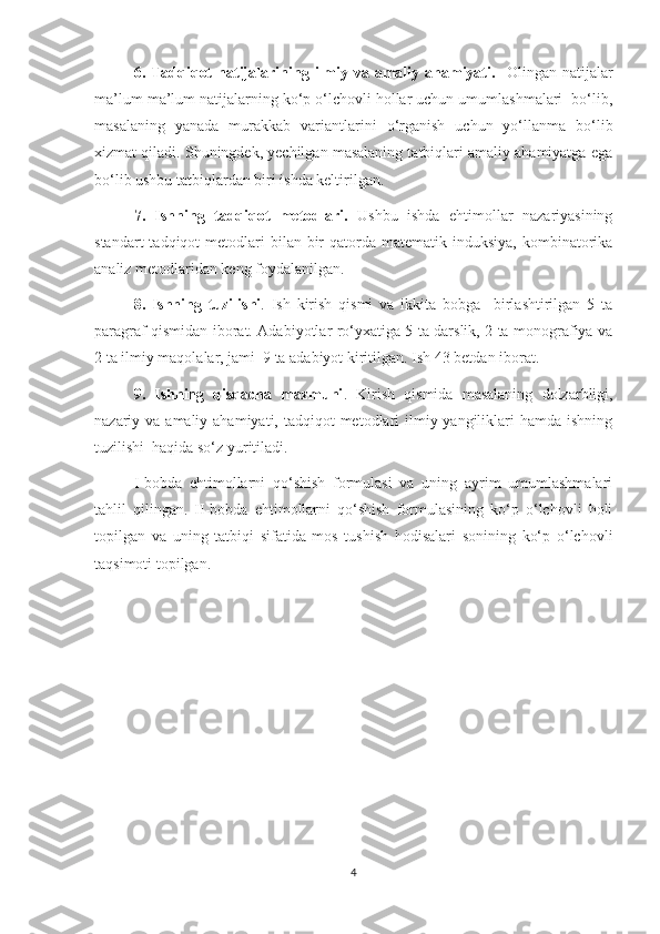 6.  Tadqiqot  natijalarining  ilmiy  va  amaliy  ahamiyati.     Olingan  natijalar
ma’lum ma’lum natijalarning ko‘p o‘lchovli hollar uchun umumlashmalari  bo‘lib,
masalaning   yanada   murakkab   variantlarini   o‘rganish   uchun   yo‘llanma   bo‘lib
xizmat qiladi. Shuningdek, yechilgan masalaning tatbiqlari amaliy ahamiyatga ega
bo‘lib ushbu tatbiqlardan biri ishda keltirilgan.
7.   Ishning   tadqiqot   metodlari.   Ushbu   ishda   ehtimollar   nazariyasining
standart   tadqiqot   metodlari  bilan  bir   qatorda  matematik induksiya,  kombinatorika
analiz metodlaridan keng foydalanilgan.
8.   Ishning   tuzilishi .   Ish   kirish   qismi   va   ikkita   bobga     birlashtirilgan   5   ta
paragraf qismidan iborat. Adabiyotlar ro‘yxatiga 5 ta darslik, 2 ta monografiya va
2 ta ilmiy maqolalar, jami  9 ta adabiyot kiritilgan. Ish 43 betdan iborat.
9.   Ishning   qisqacha   mazmuni .   Kirish   qismida   masalaning   dolzarbligi,
nazariy va amaliy ahamiyati, tadqiqot  metodlari  ilmiy yangiliklari  hamda ishning
tuzilishi  haqida so‘z yuritiladi. 
I - bobda   ehtimollarni   qo‘shish   formulasi   va   uning   ayrim   umumlashmalari
tahlil   qilingan.   II-bobda   ehtimollarni   qo‘shish   formulasining   ko‘p   o‘lchovli   holi
topilgan   va   uning   tatbiqi   sifatida   mos   tushish   hodisalari   sonining   ko‘p   o‘lchovli
taqsimoti topilgan.
4 