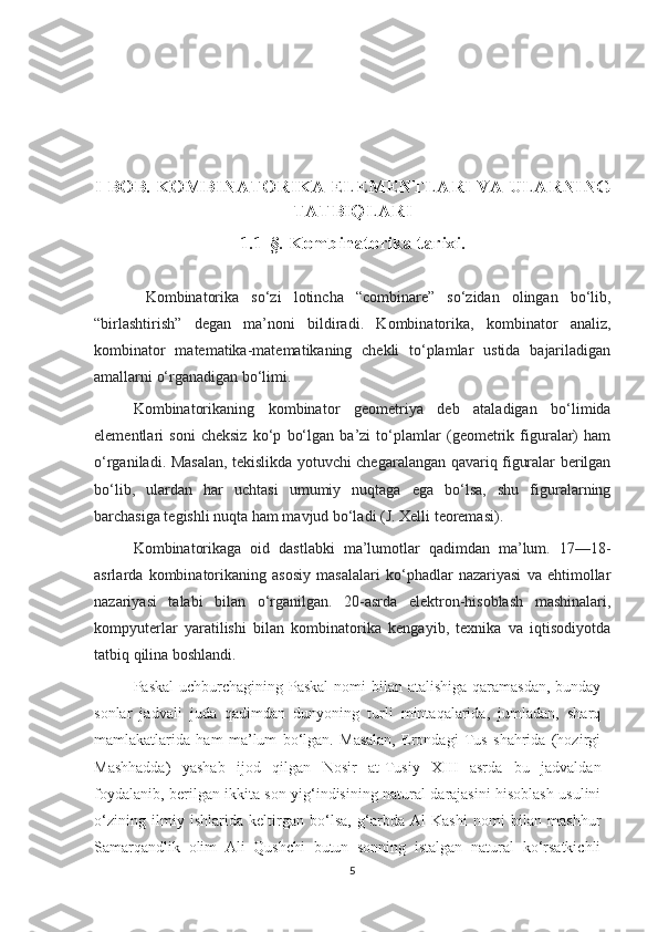 I BOB. KOMBINATORIKA ELEMENTLARI VA   ULARNING
TATBIQLARI
1.1-§. Kombinatorika tarixi.
  Kombinatorika   so‘zi   lotincha   “combinare”   so‘zidan   olingan   bo‘lib,
“birlashtirish”   degan   ma’noni   bildiradi.   Kombinatorika ,   kombinator   analiz,
kombinator   matematika-matematikaning   chekli   to‘plamlar   ustida   bajariladigan
amallarni o‘rganadigan bo‘limi.
Kombinatorikaning   kombinator   geometriya   deb   ataladigan   bo‘limida
elementlari   soni   cheksiz   ko‘p   bo‘lgan   ba’zi   to‘plamlar   (geometrik   figuralar)   ham
o‘rganiladi. Masalan, tekislikda yotuvchi chegaralangan qavariq figuralar berilgan
bo‘lib,   ulardan   har   uchtasi   umumiy   nuqtaga   ega   bo‘lsa,   shu   figuralarning
barchasiga tegishli nuqta ham mavjud bo‘ladi (J. Xelli teoremasi).
Kombinatorikaga   oid   dastlabki   ma’lumotlar   qadimdan   ma’lum.   17—18-
asrlarda   kombinatorikaning   asosiy   masalalari   ko‘phadlar   nazariyasi   va   ehtimollar
nazariyasi   talabi   bilan   o‘rganilgan.   20-asrda   elektron-hisoblash   mashinalari,
kompyuterlar   yaratilishi   bilan   kombinatorika   kengayib,   texnika   va   iqtisodiyotda
tatbiq qilina boshlandi.
Paskal  uchburchagining Paskal  nomi  bilan atalishiga qaramasdan,  bunday
sonlar   jadvali   juda   qadimdan   dunyoning   turli   mintaqalarida,   jumladan,   sharq
mamlakatlarida   ham   ma’lum   bo‘lgan.   Masalan,   Erondagi   Tus   shahrida   (hozirgi
Mashhadda)   yashab   ijod   qilgan   Nosir   at-Tusiy   XIII   asrda   bu   jadvaldan
foydalanib, berilgan ikkita son yig‘indisining natural darajasini hisoblash usulini
o‘zining   ilmiy   ishlarida   keltirgan   bo‘lsa,   g‘arbda   Al-Kashi   nomi   bilan   mashhur
Samarqandlik   olim   Ali   Qushchi   butun   sonning   istalgan   natural   ko‘rsatkichli
5 