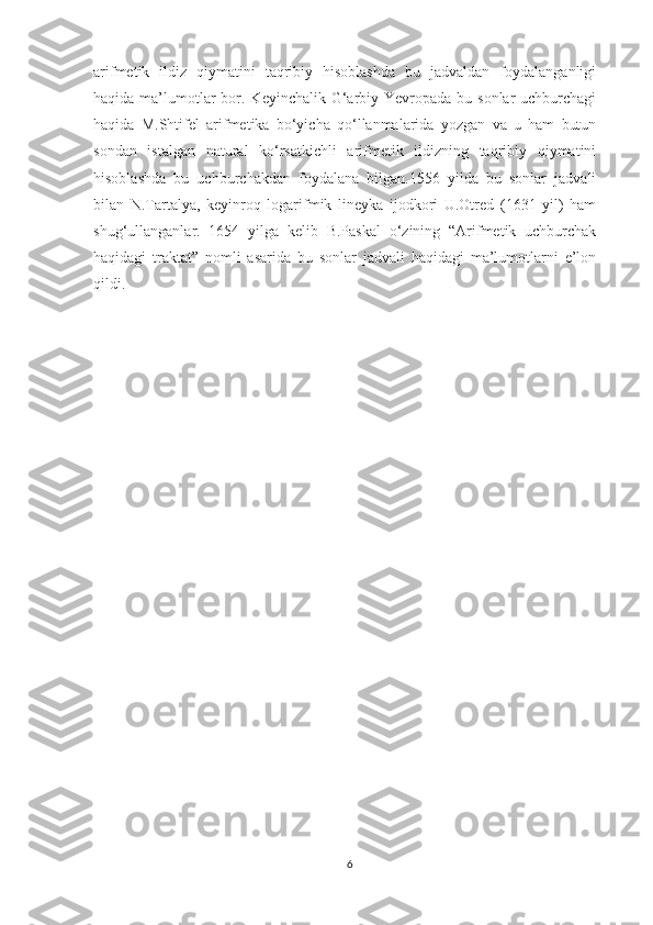 arifmetik   ildiz   qiymatini   taqribiy   hisoblashda   bu   jadvaldan   foydalanganligi
haqida ma’lumotlar  bor. Keyinchalik G‘arbiy Yevropada  bu sonlar  uchburchagi
haqida   M.Shtifel   arifmetika   bo‘yicha   qo‘llanmalarida   yozgan   va   u   ham   butun
sondan   istalgan   natural   ko‘rsatkichli   arifmetik   ildizning   taqribiy   qiymatini
hisoblashda   bu   uchburchakdan   foydalana   bilgan.1556   yilda   bu   sonlar   jadvali
bilan   N.Tartalya,   keyinroq   logarifmik   lineyka   ijodkori   U.Otred   (1631   yil)   ham
shug‘ullanganlar.   1654   yilga   kelib   B.Paskal   o‘zining   “Arifmetik   uchburchak
haqidagi   traktat”   nomli   asarida   bu   sonlar   jadvali   haqidagi   ma’lumotlarni   e’lon
qildi.
6 