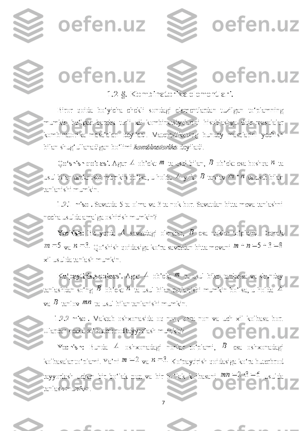 1.2-§. Kombinatorika elementlari.
Biror   qoida   bo‘yicha   chekli   sondagi   elementlardan   tuzilgan   to‘plamning
mumkin   bo‘lgan   barcha   turli   xil   kombinatsiyalar i ni   hisoblashga   doir   masalalar
kombinatorika   masalalari   deyiladi.   Matematikaning   bunday   masalarini   yechish
bilan shug‘ullanadigan bo‘limi  kombinatorika  deyiladi.
Qo‘shish qoidasi.  Agar A  ob’ekt  m
 ta usul bilan, 	B  ob’ekt esa boshqa 	n  ta
usul bilan tanlanishi mumkin bo‘lsa, u holda 	
A  yoki 	B  tanlov 	n	m	  ta usul bilan
tanlanishi mumkin.
1.2.1-misol.  Savatda 5 ta olma va 3 ta nok bor. Savatdan bitta meva tanlashni
necha usulda amalga oshirish mumkin?
Yechish:   Bu   yerda  	
A   savatdagi   olmalar,  	B   esa   noklar   to‘plami.   Demak	
5		m
 va 	.3		n  Qo‘shish qoidasiga ko‘ra savatdan bitta mevani 	8	3	5					n	m
xil usulda tanlash mumkin.
Ko‘paytirish   qoidasi.   Agar  	
A   ob’ekt   m
  ta   usul   bilan   tanlansa   va   shunday
tanlashdan so‘ng  	
B   ob’ekt  	n   ta usul bilan tanlanishi  mumkin bo‘lsa, u holda  	A
va 	
B  tanlov 	mn  ta usul bilan tanlanishi mumkin.
1.2.2-misol.   Maktab   oshxonasida   oq   non,   qora   non   va   uch   xil   kolbasa   bor.
Ulardan necha xil buterbrod tayyorlash mumkin?
Yechish:   Bunda  	
A   oshxonadagi   nonlar   to‘plami,  	B   esa   oshxonadagi
kolbasalar to‘plami. Ya’ni 	
2		m  va 	.3		n  Ko‘paytirish qoidasiga ko‘ra buterbrod
tayyorlash   uchun   bir   bo‘lak   non   va   bir   bo‘lak   kolbasani  	
6	3	2				mn   usulda
tanlash mumkin.
7 