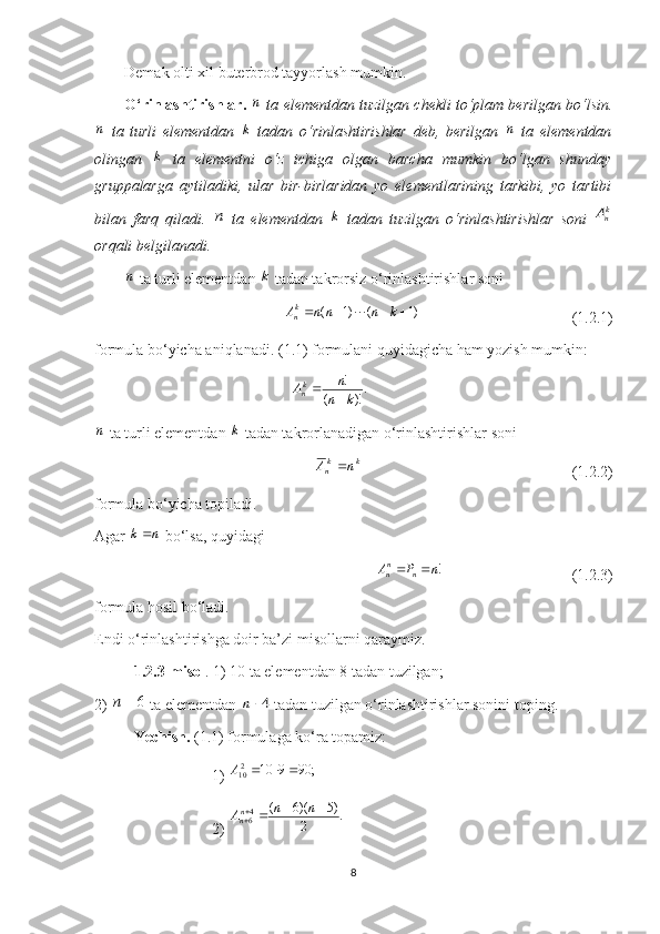 Demak olti xil buterbrod tayyorlash mumkin.
O‘rinlashtirishlar.
 n  ta elementdan tuzilgan chekli to‘plam berilgan bo‘lsin.	
n
  ta   turli   elementdan  	k   tad a n   o‘rinlashtirishlar   deb,   berilgan  	n   ta   elementdan
olingan  	
k   ta   elementni   o‘z   ichiga   olgan   barcha   mumkin   bo‘lgan   shunday
gruppalarga   aytiladiki,   ular   bir-birlaridan   yo   elementlarining   tarkibi,   yo   tartibi
bilan   farq   qiladi.  	
n   ta   elementdan  	k   tadan   tuzilgan   o‘rinlashtirishlar   soni  	knA
orqali belgilanadi.	
n
 ta turli elementdan 	k  tadan takror siz  o‘rinlashtirishlar soni
( 1) ( 1)k
nA n n n k     
                                       ( 1.2. 1)
formula bo‘yicha aniqlanadi. ( 1. 1) formulani quyidagicha ham yozish mumkin:	
.)!	(	
!
k	n
n	Akn			
n
 ta turli elementdan 	k  tadan takrorlanadigan o‘rinlashtirishlar soni	
k	kn	n	A	
                                                      ( 1.2.2 )
f ormula bo‘yicha topiladi.
Agar 	
n	k  bo‘lsa, quyidagi	
!
n
n n	A P n	 
          (1.2.3)
formula hosil bo‘ladi.
Endi o‘rinlashtirishga doir ba’zi misollarni qaraymiz.
1.2.3-misol . 1) 10 ta elementdan 8 tadan tuzilgan;
2) 	
6		n  ta elementdan 	4	n  tadan tuzilgan o‘rinlashtirishlar sonini toping.
Yechish.  (1.1) formulaga ko‘ra topamiz: 
1) 	
;	90	9	10	210				A
2) 	
.	2	
)5	)(6	(	46	
				
n	n	Ann
8 