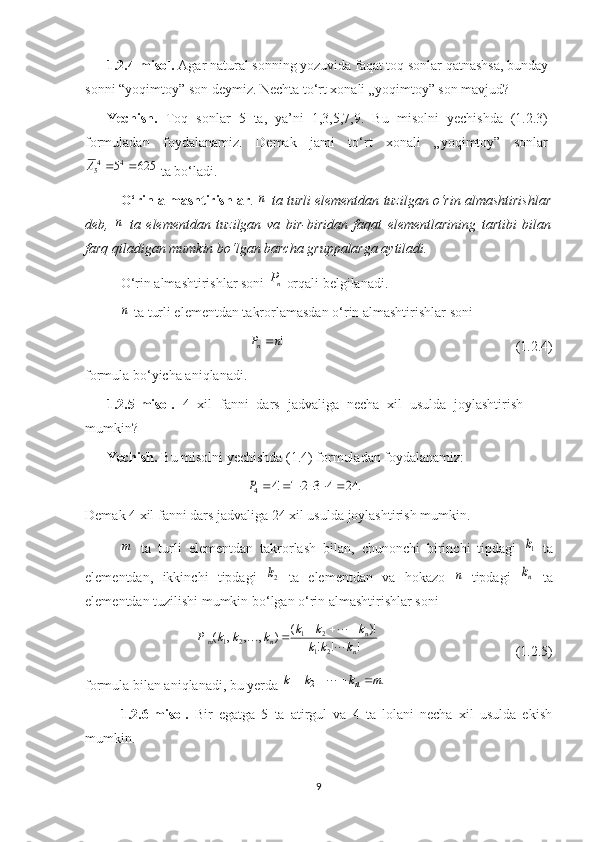 1.2.4-misol.  Agar natural sonning yozuvida faqat toq sonlar qatnashsa, bunday
sonni “yoqimtoy” son deymiz. Nechta to‘rt xonali „yoqimtoy” son mavjud?
Yechish.   Toq   sonlar   5   ta,   ya’ni   1,3,5,7,9.   Bu   misolni   yechishda   (1.2.3)
formuladan   foydalanamiz.   Demak   jami   to‘rt   xonali   „yoqimtoy”   sonlar
6255 44
5 A
 ta bo‘ladi.
O‘ rin almashtirish lar . n   ta turli elementdan tuzilgan o‘rin almashtirishlar
deb,  	
n   ta   elementdan   tuzilgan   va   bir-biridan   faqat   elementlarining   tartibi   bilan
farq qiladigan mumkin bo‘lgan barcha gruppalarga aytiladi.
O‘rin almashtirishlar soni  nP
 orqali belgilanadi.
n
 ta turli elementdan takrorlamasdan o‘rin almashtirishlar soni
!nP
n 
                                                                  (1. 2. 4)
formula bo‘yicha aniqlanadi.
1. 2. 5 -m isol .   4   xil   fanni   dars   jadvaliga   necha   xil   usulda   joylashtirish
mumkin?
Yechish.  Bu misolni yechishda (1.4) formuladan foydalanamiz:	
.	24	4	3	2	1	!4	4							P
Demak 4 xil fanni dars jadvaliga 24 xil usulda joylashtirish mumkin.	
m
  ta   turli   elementdan   takrorlash   bilan,   chunonchi   birinchi   tipdagi  	1k   ta
elementdan,   ikkinchi   tipdagi  	
2k   ta   elementdan   va   hokazo  	n –tipdagi  	nk   ta
elementdan tuzilishi mumkin bo‘lgan o‘rin almashtirishlar soni
!!! )!(
),,,(
21 21
21
n n
nm
kkk kkk
kkkP
 
 

                                       (1. 2. 5)
formula bilan aniqlanadi, bu yerda 	
. 21m	k	k	k n					
1.2.6-misol.   Bir   egatga   5   ta   atirgul   va   4   ta   lolani   necha   xil   usulda   ekish
mumkin.
9 