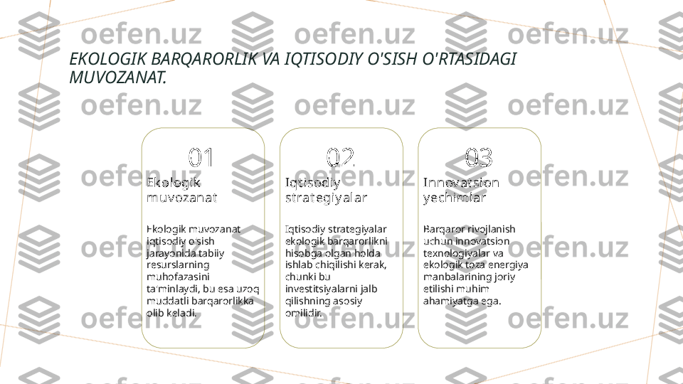 EKOLOGIK BARQARORLIK VA IQTISODIY O'SISH O'RTASIDAGI 
MUVOZANAT.
01
Ek ologik  
muv ozanat
Ekologik muvozanat 
iqtisodiy o'sish 
jarayonida tabiiy 
resurslarning 
muhofazasini 
ta'minlaydi, bu esa uzoq 
muddatli barqarorlikka 
olib keladi. 02
Iqt i sodiy  
st rat egiy alar
Iqtisodiy strategiyalar 
ekologik barqarorlikni 
hisobga olgan holda 
ishlab chiqilishi kerak, 
chunki bu 
investitsiyalarni jalb 
qilishning asosiy 
omilidir. 03
Innov at sion 
y echimlar
Barqaror rivojlanish 
uchun innovatsion 
texnologiyalar va 
ekologik toza energiya 
manbalarining joriy 
etilishi muhim 
ahamiyatga ega.        