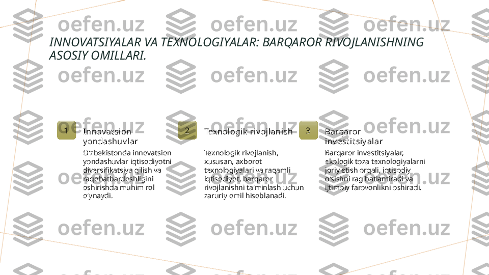 INNOVATSIYALAR VA TEXNOLOGIYALAR: BARQAROR RIVOJLANISHNING 
ASOSIY OMILLARI.
1
Innov at sion 
y ondashuv lar
O'zbekistonda innovatsion 
yondashuvlar iqtisodiyotni 
diversifikatsiya qilish va 
raqobatbardoshligini 
oshirishda muhim rol 
o'ynaydi. 2
Texnologik  riv ojlanish
Texnologik rivojlanish, 
xususan, axborot 
texnologiyalari va raqamli 
iqtisodiyot, barqaror 
rivojlanishni ta'minlash uchun 
zaruriy omil hisoblanadi. 3
Barqaror 
inv est it siy al ar
Barqaror investitsiyalar, 
ekologik toza texnologiyalarni 
joriy etish orqali, iqtisodiy 
o'sishni rag'batlantiradi va 
ijtimoiy farovonlikni oshiradi.        