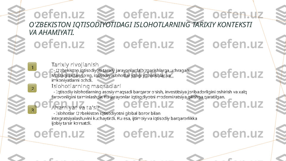 O'ZBEKISTON IQTISODIYOTIDAGI ISLOHOTLARNING TARIXIY KONTEKSTI 
VA AHAMIYATI.
1 Tarixiy  riv ojlanish
   - O'zbekiston iqtisodiyoti tarixiy jarayonlarda o'zgarishlarga uchragan. 
Mustaqillikdan so'ng, iqtisodiy islohotlar yangi yo'nalishlar va 
imkoniyatlarni ochdi.
2 Isl ohot larni ng maqsadlari
   - Iqtisodiy islohotlarning asosiy maqsadi barqaror o'sish, investitsiya jozibadorligini oshirish va xalq 
farovonligini ta'minlashdir. Bu jarayonlar iqtisodiyotni modernizatsiya qilishga qaratilgan.
3 A hamiy at  v a t a'sir
   - Islohotlar O'zbekiston iqtisodiyotni global bozor bilan 
integratsiyalashuvini kuchaytirdi. Bu esa, ijtimoiy va iqtisodiy barqarorlikka 
ijobiy ta'sir ko'rsatdi.        