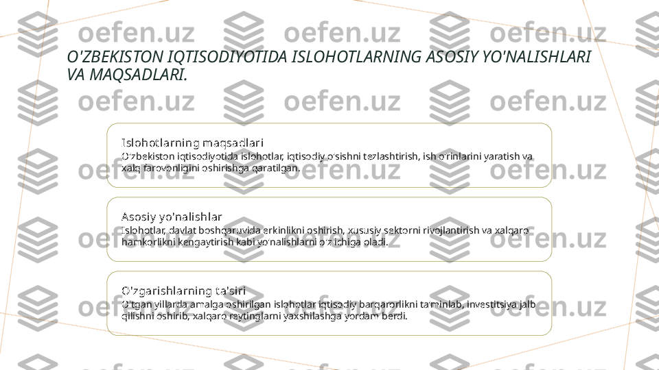 O'ZBEKISTON IQTISODIYOTIDA ISLOHOTLARNING ASOSIY YO'NALISHLARI 
VA MAQSADLARI.
Isl ohot l arning m aqsadlari
O'zbekiston iqtisodiyotida islohotlar, iqtisodiy o'sishni tezlashtirish, ish o'rinlarini yaratish va 
xalq farovonligini oshirishga qaratilgan.
Asosiy  y o'nali shl ar
Islohotlar, davlat boshqaruvida erkinlikni oshirish, xususiy sektorni rivojlantirish va xalqaro 
hamkorlikni kengaytirish kabi yo'nalishlarni o'z ichiga oladi.
O'zgarishlarning t a'si ri
O'tgan yillarda amalga oshirilgan islohotlar iqtisodiy barqarorlikni ta'minlab, investitsiya jalb 
qilishni oshirib, xalqaro reytinglarni yaxshilashga yordam berdi.        