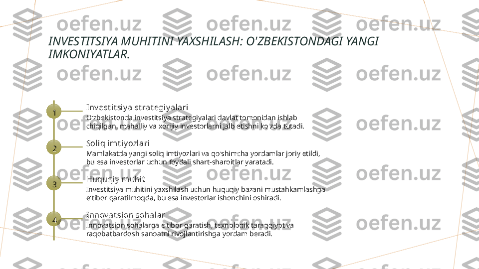 INVESTITSIYA MUHITINI YAXSHILASH: O'ZBEKISTONDAGI YANGI 
IMKONIYATLAR.
1 Inv est it si y a st rat egi y alari
O'zbekistonda investitsiya strategiyalari davlat tomonidan ishlab 
chiqilgan, mahalliy va xorijiy investorlarni jalb etishni ko'zda tutadi.
2 Soliq imt iy ozlari
Mamlakatda yangi soliq imtiyozlari va qo'shimcha yordamlar joriy etildi, 
bu esa investorlar uchun foydali shart-sharoitlar yaratadi.
3 Huquqiy  muhit
Investitsiya muhitini yaxshilash uchun huquqiy bazani mustahkamlashga 
e'tibor qaratilmoqda, bu esa investorlar ishonchini oshiradi.
4 Innov at sion sohalar
Innovatsion sohalarga e'tibor qaratish, texnologik taraqqiyot va 
raqobatbardosh sanoatni rivojlantirishga yordam beradi.        