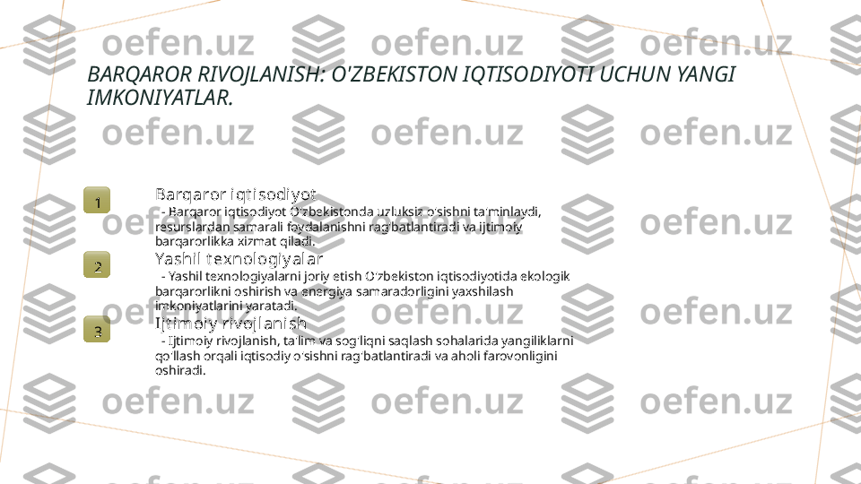 BARQAROR RIVOJLANISH: O'ZBEKISTON IQTISODIYOTI UCHUN YANGI 
IMKONIYATLAR.
1 Barqaror i qt isodi y ot
   - Barqaror iqtisodiyot O'zbekistonda uzluksiz o'sishni ta'minlaydi, 
resurslardan samarali foydalanishni rag'batlantiradi va ijtimoiy 
barqarorlikka xizmat qiladi.
2 Yashil t exnol ogiy al ar
   - Yashil texnologiyalarni joriy etish O'zbekiston iqtisodiyotida ekologik 
barqarorlikni oshirish va energiya samaradorligini yaxshilash 
imkoniyatlarini yaratadi.
3 Ijt imoiy  riv oj lanish
   - Ijtimoiy rivojlanish, ta'lim va sog'liqni saqlash sohalarida yangiliklarni 
qo'llash orqali iqtisodiy o'sishni rag'batlantiradi va aholi farovonligini 
oshiradi.        