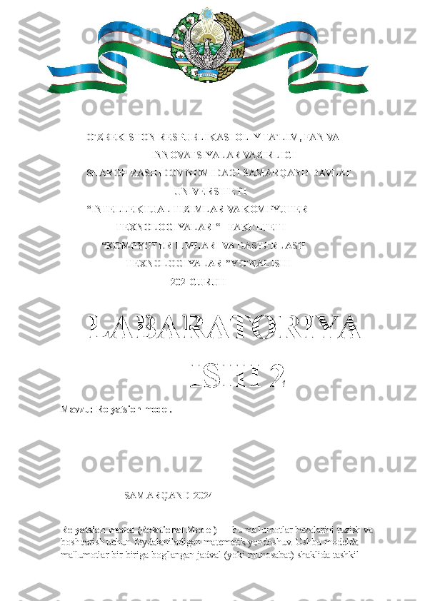 O`ZBEKISTON RESPUBLIKASI OLIY TA`LIM, FAN VA
                INNOVATSIYALAR VAZIRLIGI
SHAROF RASHIDOV NOMIDAGI SAMARQAND DAVLAT 
                         UNIVERSITETI 
“INTELLEKTUAL TIZIMLAR VA KOMPYUTER    
            TEXNOLOGIYALARI”   FAKULTETI 
      “KOMPYUTER ILMLARI VA DASTURLASH      
                TEXNOLOGIYALARI”YO`NALISHI 
                                            202-GURUH
  
LABARATORIYA    
         ISHI 2 
Mavzu: Relyatsion model.
                                                 
               
     SAMARQAND-2024
Relyatsion model (Relational Model) —  bu ma'lumotlar bazalarini tuzish va 
boshqarish uchun foydalaniladigan matematik yondashuv. Ushbu modelda 
ma'lumotlar bir-biriga bog'langan jadval (yoki munosabat) shaklida tashkil  